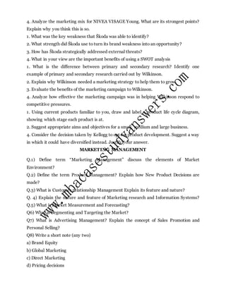 4. Analyze the marketing mix for NIVEA VISAGE Young. What are its strongest points?
Explain why you think this is so.
1. What was the key weakness that Škoda was able to identify?
2. What strength did Škoda use to turn its brand weakness into an opportunity?
3. How has Škoda strategically addressed external threats?
4. What in your view are the important benefits of using a SWOT analysis
1. What is the difference between primary and secondary research? Identify one
example of primary and secondary research carried out by Wilkinson.
2. Explain why Wilkinson needed a marketing strategy to help them to grow.
3. Evaluate the benefits of the marketing campaign to Wilkinson.
4. Analyze how effective the marketing campaign was in helping Wilkinson respond to
competitive pressures.
1. Using current products familiar to you, draw and label a product life cycle diagram,
showing which stage each product is at.
2. Suggest appropriate aims and objectives for a small, medium and large business.
4. Consider the decision taken by Kellogg to opt for product development. Suggest a way
in which it could have diversified instead. Justify your answer.
MARKETING MANAGEMENT
Q.1) Define term “Marketing Management” discuss the elements of Market
Environment?
Q.2) Define the term Product Management? Explain how New Product Decisions are
made?
Q.3) What is Customer relationship Management Explain its feature and nature?
Q. 4) Explain the nature and feature of Marketing research and Information Systems?
Q.5) What is Market Measurement and Forecasting?
Q6) What is Segmenting and Targeting the Market?
Q7) What is Advertising Management? Explain the concept of Sales Promotion and
Personal Selling?
Q8) Write a short note (any two)
a) Brand Equity
b) Global Marketing
c) Direct Marketing
d) Pricing decisions
 