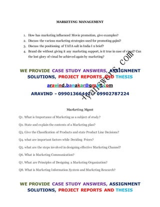 MARKETING MANAGEMENT
1. How has marketing influenced Movie promotion, give examples?
2. Discuss the various marketing strategies used for promoting gajini?
3. Discuss the positioning of TATA salt in India I n brief?
4. Brand die without giving it any marketing support, is it true in case of vimal? Can
the lost glory of vimal be achieved again by marketing?
WE PROVIDE CASE STUDY ANSWERS, ASSIGNMENT
SOLUTIONS, PROJECT REPORTS AND THESIS
aravind.banakar@gmail.com
ARAVIND - 09901366442 – 09902787224
Marketing Mgmt
Q1. What is Importance of Marketing as a subject of study?
Q2. State and explain the contents of a Marketing plan?
Q3. Give the Classification of Products and state Product Line Decisions?
Q4. what are important factors while Deciding Prices?
Q5. what are the steps involved in designing effective Marketing Channel?
Q6. What is Marketing Communication?
Q7. What are Principles of Designing a Marketing Organization?
Q8. What is Marketing Information System and Marketing Research?
WE PROVIDE CASE STUDY ANSWERS, ASSIGNMENT
SOLUTIONS, PROJECT REPORTS AND THESIS
 