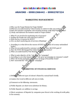 aravind.banakar@gmail.com
ARAVIND - 09901366442 – 09902787224
MARKETING MANAGEMENT
1) Who was the Target Market for Virgin Mobile?
2) What do you understand by Value Creation in context to this case study?
3) Does the customer acquisition and retention strategy really help Virgin Mobiles?
4.) Study and elaborate the business model of Virgin mobile?
1. What P’s are involved in marketing mix of services?
2. Explain the People mix with reference to SOTC?
3. State the key to success for SOTC?
4. Give an short marketing mix of services of Banking?
1. According to u what driven the success of ICICI in presence of so many nationalized
banks?
2. What do you understand by customer satisfaction? How did ICICI gain it?
3. How the ICICI did changed the Indian Banking approaches?
4. What you understand by Post Decision Process?
1. What is main objective of the “why grow up “campaign?
2. According to you what impact did the “why grow up campaign on consumer’s mind?
3. What role do the packaging plays create an image of brand like frooti?
4. How successful the “why grow up” campaign?
MARKETING OF FINANCIAL SERVICES
1) Define the different types of scheme’s floated by mutual fund’s briefly.
2) Analyze the trend in different call rates in India.
3) Comment on the following statements.
a) Public Deposits are short term substitute for Money.
b) Public Deposits are addition to savings.
c) Direct acceptance of Deposits by companies pose threat to the working of credit policy
in the economy.
 