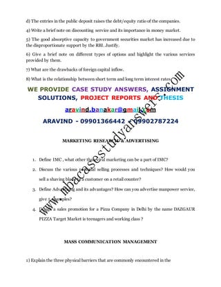 d) The entries in the public deposit raises the debt/equity ratio of the companies.
4) Write a brief note on discounting service and its importance in money market.
5) The good absorptive capacity to government securities market has increased due to
the disproportionate support by the RBI. Justify.
6) Give a brief note on different types of options and highlight the various services
provided by them.
7) What are the drawbacks of foreign capital inflow.
8) What is the relationship between short term and long term interest rates.
WE PROVIDE CASE STUDY ANSWERS, ASSIGNMENT
SOLUTIONS, PROJECT REPORTS AND THESIS
aravind.banakar@gmail.com
ARAVIND - 09901366442 – 09902787224
MARKETING RESEARCH & ADVERTISING
1. Define IMC , what other than viral marketing can be a part of IMC?
2. Discuss the various personal selling processes and techniques? How would you
sell a shaving blade to a customer on a retail counter?
3. Define Advertising and its advantages? How can you advertise manpower service,
give 5 examples?
4. Design a sales promotion for a Pizza Company in Delhi by the name DAZGAUR
PIZZA Target Market is teenagers and working class ?
MASS COMMUNICATION MANAGEMENT
1) Explain the three physical barriers that are commonly encountered in the
 
