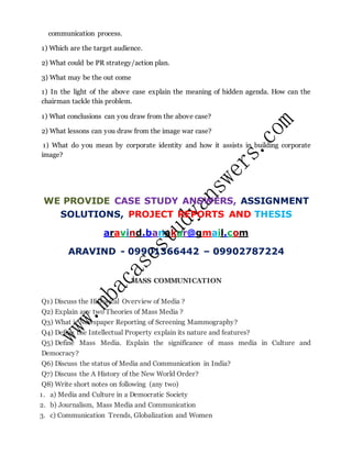 communication process.
1) Which are the target audience.
2) What could be PR strategy/action plan.
3) What may be the out come
1) In the light of the above case explain the meaning of hidden agenda. How can the
chairman tackle this problem.
1) What conclusions can you draw from the above case?
2) What lessons can you draw from the image war case?
1) What do you mean by corporate identity and how it assists in building corporate
image?
WE PROVIDE CASE STUDY ANSWERS, ASSIGNMENT
SOLUTIONS, PROJECT REPORTS AND THESIS
aravind.banakar@gmail.com
ARAVIND - 09901366442 – 09902787224
MASS COMMUNICATION
Q1) Discuss the Historical Overview of Media ?
Q2) Explain any two Theories of Mass Media ?
Q3) What is Newspaper Reporting of Screening Mammography?
Q4) Define the Intellectual Property explain its nature and features?
Q5) Define Mass Media. Explain the significance of mass media in Culture and
Democracy?
Q6) Discuss the status of Media and Communication in India?
Q7) Discuss the A History of the New World Order?
Q8) Write short notes on following (any two)
1. a) Media and Culture in a Democratic Society
2. b) Journalism, Mass Media and Communication
3. c) Communication Trends, Globalization and Women
 