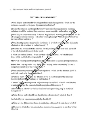 4. d) American Media and British Iranian Standoff
MATERIALS MANAGEMENT
1.What do you understand from integrated materials management? What are the
obstacles encountered to make this approach effective?
2.Name the industry and the products for which materials requirement planning
technique would be suitable than economic order quantities and explain why?
3.What do you understand from Materials Requirement Planning (MRP)? What are its
advantages over conventional tools of inventory planning? Which types of industries
have use of this technique ?
4.Why should purchase department participate in product development ? Explain to
what extent it is practiced in Indian Industry ?
5.Describe the procedure to be followed for the purchase of an item until payment
of the bill. Indicate the controls involved.
6. What are blanket orders ? What are their salient features ? For what type of
items is this method of buying suitable ?
7.How will you organize buying of seasonal commodities ? Explain giving examples ?
8.How does “Buying under risk” differ from “Buying under uncertainty” ? Give a
comparative analysis of the two methods ?
9.What are the responsibilities of receiving stores ? What are the different types of
materials received in the organization ?
10.What is pallet ? What are the different types of pallets used in the industry?
Describe in brief the advantages of palletisation ?
11.Define logistics management. Explain briefly the benefits that can accrue to the
organization from the successful implementation of the concept ?
12.How does an effective system of electronic data processing help in materials
management ?
13.What do you understand from classification of materials ? why is it done ?
In what different ways can materials be classified ?
14.What are the different methods of codification of items ? Explain them briefly ?
15.Discuss in details how standardization can assist management in any four of the
following :
 