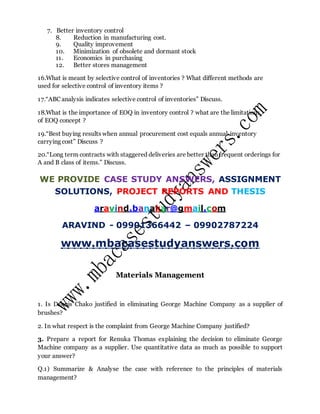 7. Better inventory control
8. Reduction in manufacturing cost.
9. Quality improvement
10. Minimization of obsolete and dormant stock
11. Economics in purchasing
12. Better stores management
16.What is meant by selective control of inventories ? What different methods are
used for selective control of inventory items ?
17.“ABC analysis indicates selective control of inventories” Discuss.
18.What is the importance of EOQ in inventory control ? what are the limitations
of EOQ concept ?
19.“Best buying results when annual procurement cost equals annual inventory
carrying cost” Discuss ?
20.“Long term contracts with staggered deliveries are better than frequent orderings for
A and B class of items.” Discuss.
WE PROVIDE CASE STUDY ANSWERS, ASSIGNMENT
SOLUTIONS, PROJECT REPORTS AND THESIS
aravind.banakar@gmail.com
ARAVIND - 09901366442 – 09902787224
www.mbacasestudyanswers.com
Materials Management
1. Is Dannis Chako justified in eliminating George Machine Company as a supplier of
brushes?
2. In what respect is the complaint from George Machine Company justified?
3. Prepare a report for Renuka Thomas explaining the decision to eliminate George
Machine company as a supplier. Use quantitative data as much as possible to support
your answer?
Q.1) Summarize & Analyse the case with reference to the principles of materials
management?
 