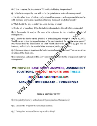 Q.2) How o reduce the inventory of TIL without affecting its operations?
Q.1) Study & Analyze the case with ref to the principles of materials management?
1. List the other items of club scrap (besides old newspapers and magazines) that can be
sold. Estimate approximate quantum of income from each head of scrap sale?
2. What should the new secretary do about the sale of scrap?
3. Draft a set of guidelines if Mr. Kavi chooses to regularize the sale of scrap material?
Q.1) Summarize & analyze the case with reference to the principles of material
management?
Q.1) Discuss the merits of the proposal of introducing the concept of IMM in HAMCO.
Would you agree that the apprehensions of the participants at the meeting were correct?
Do you feel that the introduction of IMM would achieve the target of 7.5 per cent of
inventory reduction in six months? Give reasons to justify your opinion.
Q.1) Discuss with en or to reduce the lead-time to almost to zero level. This can avoid the
situation of the stock outs.
Q.1) Summarize and analyze the above case with reference to the principles of material
management?
WE PROVIDE CASE STUDY ANSWERS, ASSIGNMENT
SOLUTIONS, PROJECT REPORTS AND THESIS
aravind.banakar@gmail.com
ARAVIND - 09901366442 – 09902787224
MEDIA MANAGEMENT
Q.1) Explain the features and nature of Communication Management?
Q.2) Discuss the progress of Mass Media in India?
Q.3) Distinguish between Marketing & Advertising?
 