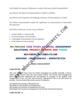 Q.4) Explain the concept of Education in context with mass media Communication?
Q.5) Discuss the History of Communication in India? (10 Marks)
Q.6) Discuss the Perspectives & Challenges of Science of Communication in India?
Q.7) Define Communication explain the significance of communication in Sustainable
Development?
Q.8) Write a short note on (any two) (10 Marks)
1. a) Mass Media v/s. Mass Reality
2. b) Communication & Presentation
3. c) Managing Communication for Development
4. d) Development Communication
WE PROVIDE CASE STUDY ANSWERS, ASSIGNMENT
SOLUTIONS, PROJECT REPORTS AND THESIS
aravind.banakar@gmail.com
ARAVIND - 09901366442 – 09902787224
MEDIA MANAGEMENT
CASE STUDY : 1
The verb Manage comes from the Italian maneggiare (to handle especially a horse),
which in turn derives from the Latin manus (hand). The French word management
(later management) influenced the development in meaning of the English word
management in the 17th and 18th Centuries. Management has to do with power by
position, whereas leadership involves power by influence.
Q1) Explain the meaning of Management?
Q2) What are the functions of management?
Q3) Explain one function of management in brief?
Q4) Explain the branches of management towards the end of 20th Century?
CASE STUDY : 2
 