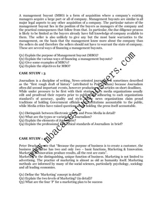 A management buyout (MBO) is a form of acquisition where a company’s existing
managers acquire a large part or all of company. Management buyouts are similar in all
major legal aspects to any other acquisition of a company. The particular nature of the
management buyout lies in the position of the buyers as managers of the company and
the practical consequences that follow from that. In particular, the due diligence process
is likely to be limited as the buyers already have full knowledge of company available to
them. The seller is also unlikely to give any but the most basic warranties to the
management, on the basis that the management know more about the company than
the sellers do and therefore the sellers should not have to warrant the state of company.
These are several ways of financing a management buyouts.
Q1) Explain the purpose of Management buyout (MBO)?
Q2) Explain the various ways of financing a management buyouts?
Q3) Give some examples of MBO’s?
Q4) Explain the objectives for MBO?
CASE STUDY : 3
Journalism is a discipline of writing. News-oriented journalism is sometimes described
as the “first rough draft of history” (attributed to Pnil Graham) because Journalism
often did second important events, however producing news articles on short deadlines.
While under pressure to be first with their stories, news media organizations usually
edit and proofread their reports prior to publication, adhearing to each organizations
standard’s of accuracy, quality and style. Many news organizations claim proud
traditions of holding Government officials and institutions accountable to the public,
while Media critics have raised questions about holding the press itself accountable.
Q1) Distinguish between Electronic media and Press Media in detail?
Q2) What are the types or variations of Journalism?
Q3) Explain the elements of Journalism?
Q4) Explain the professional and ethical standards of Journalism in brief?
CASE STUDY : 4
Peter Drucker wrote that “Because the purpose of business is to create a customer, the
business Enterprise has two and only two – basic functions, Marketing & Innovation.
Marketing & Innovation produce results, all the rest are costs”.
Marketing is the distinguishing, unique function of business. Marketing is not limited to
advertising. The practice of marketing is almost as old as humanity itself. Marketing
methods are informed by many of the social sciences, particularly psychology, sociology
and all leading economies.
Q1) Define the ‘Marketing’ concept in detail?
Q2) Explain the two levels of Marketing? (in detail)?
Q3) What are the four ‘P’ for a marketing plan to be success
 
