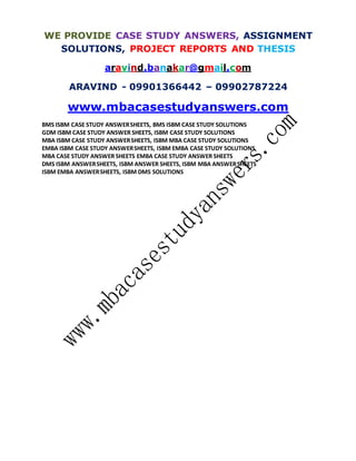 WE PROVIDE CASE STUDY ANSWERS, ASSIGNMENT
SOLUTIONS, PROJECT REPORTS AND THESIS
aravind.banakar@gmail.com
ARAVIND - 09901366442 – 09902787224
www.mbacasestudyanswers.com
BMS ISBM CASE STUDY ANSWERSHEETS, BMS ISBM CASE STUDY SOLUTIONS
GDM ISBM CASE STUDY ANSWER SHEETS, ISBM CASE STUDY SOLUTIONS
MBA ISBM CASE STUDY ANSWERSHEETS, ISBM MBA CASE STUDY SOLUTIONS
EMBA ISBM CASE STUDY ANSWERSHEETS, ISBM EMBA CASE STUDY SOLUTIONS
MBA CASE STUDY ANSWER SHEETS EMBA CASE STUDY ANSWER SHEETS
DMS ISBM ANSWERSHEETS, ISBM ANSWER SHEETS, ISBM MBA ANSWERSHEETS
ISBM EMBA ANSWERSHEETS, ISBM DMS SOLUTIONS
 