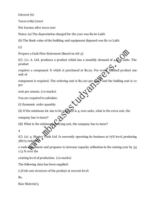 Interest (6)
Taxes (189) (200)
Net Income after taxes 200
Notes: (a) The depreciation charged for the year was Rs.60 Lakh
(b) The Book value of the building and equipment disposed was Rs 10 Lakh
(c)
Prepare a Cash Flow Statement (Based on AS-3)
(C). (1). A. Ltd. produces a product which has a monthly demand of 4,000 units. The
product
requires a component X which is purchased at Rs.20. For every finished product one
unit of
component is required. The ordering cost is Rs.120 per order and the holding cost is 10
per
cent per annum. (10 marks)
You are required to calculate:
(i) Economic order quantity
(ii) If the minimum lot size to be supplied is 4, 000 units, what is the extra cost, the
company has to incur?
(iii) What is the minimum carrying cost, the company has to incur?
4
(C). (2). 4. Master Tools Ltd. Is currently operating its business at 75% level, producing
38275 units of
a tools component and proposes to increase capacity utilization in the coming year by 33
1/3 % over the
existing level of production. (10 marks)
The following data has been supplied:
(1)Unit cost structure of the product at current level:
Rs.
Raw Material 5
 