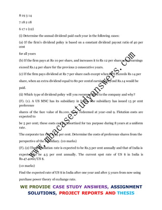 8 19 3 14
7 18 2 18
6 17 1 (12)
(i) Determine the annual dividend paid each year in the following cases:
(a) If the firm’s dividend policy is based on a constant dividend payout ratio of 40 per
cent
for all years
(b) If the firm pays at Rs 10 per share, and increases it to Rs 12 per share when earnings
exceed Rs.14 per share for the previous 2 consecutive years.
(c) If the firm pays dividend at Rs 7 per share each except when EPS exceeds Rs 14 per
share, when an extra dividend equal to 80 per centof earnings beyond Rs.14 would be
paid.
(ii) Which type of dividend policy will you recommended to the company and why?
(F). (1). A US MNC has its subsidiary in India. The subsidiary has issued 15 pr cent
preference
shares of the face value of Rs.100, to be redeemed at year-end 9. Flotation costs are
expected to
be 5 per cent; these costs can be amortized for tax purpose during 8 years at a uniform
rate.
The corporate tax rate is 35 per cent. Determine the costs of preference shares from the
perspective of the subsidiary. (10 marks)
(F). (2) The US inflation rate is expected to be Rs.3 per cent annually and that of India is
expected to be 4.5 per cent annually. The current spot rate of US $ in India is
Rs.47.4060/US $.
(10 marks)
Find the expected rate of US $ in India after one year and after 5 years from now using
purchase power theory of exchange rate.
WE PROVIDE CASE STUDY ANSWERS, ASSIGNMENT
SOLUTIONS, PROJECT REPORTS AND THESIS
 