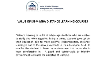 VALUE OF ISBM MBA DISTANCE LEARNING COURSES
Distance learning has a lot of advantages to those who are unable
to study and work together. Many a times, students give up on
their education due to more external responsibilities. Distance
learning is one of the newest methods in the educational field. It
enables the student to have the environment that he or she is
most comfortable in. A good and comfortable or friendly
environment facilitates the objective of learning.
 