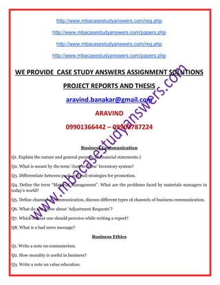 http://www.mbacasestudyanswers.com/reg.php
http://www.mbacasestudyanswers.com/papers.php
http://www.mbacasestudyanswers.com/reg.php
http://www.mbacasestudyanswers.com/papers.php
WE PROVIDE CASE STUDY ANSWERS ASSIGNMENT SOLUTIONS
PROJECT REPORTS AND THESIS
aravind.banakar@gmail.com
ARAVIND
09901366442 – 09902787224
Business Communication
Q1. Explain the nature and general purpose of financial statements.)
Q2. What is meant by the term ‘Just-in-Time’ Inventory system?
Q3. Differentiate between push and pull strategies for promotion.
Q4. Define the term “Material Management”. What are the problems faced by materials managers in
today’s world?
Q5. Define channel of communication, discuss different types of channels of business communication.
Q6. What do you know about ‘Adjustment Requests’?
Q7. Which format one should perceive while writing a report?
Q8. What is a bad news message?
Business Ethics
Q1. Write a note on consumerism.
Q2. How morality is useful in business?
Q3. Write a note on value education.
 