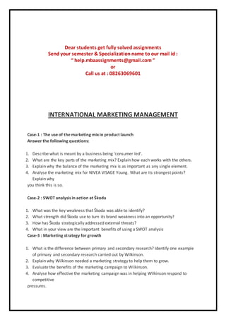 Dear students get fully solved assignments
Send your semester & Specialization name to our mail id :
“ help.mbaassignments@gmail.com ”
or
Call us at : 08263069601
INTERNATIONAL MARKETING MANAGEMENT
Case-1 : The use of the marketing mix in product launch
Answer the following questions:
1. Describe what is meant by a business being ‘consumer led’.
2. What are the key parts of the marketing mix? Explain how each works with the others.
3. Explain why the balance of the marketing mix is as important as any single element.
4. Analyse the marketing mix for NIVEA VISAGE Young. What are its strongest points?
Explain why
you think this is so.
Case-2 : SWOT analysis in action at Škoda
1. What was the key weakness that Škoda was able to identify?
2. What strength did Škoda use to turn its brand weakness into an opportunity?
3. How has Škoda strategically addressed external threats?
4. What in your view are the important benefits of using a SWOT analysis
Case-3 : Marketing strategy for growth
1. What is the difference between primary and secondary research? Identify one example
of primary and secondary research carried out by Wilkinson.
2. Explain why Wilkinson needed a marketing strategy to help them to grow.
3. Evaluate the benefits of the marketing campaign to Wilkinson.
4. Analyse how effective the marketing campaign was in helping Wilkinson respond to
competitive
pressures.
 