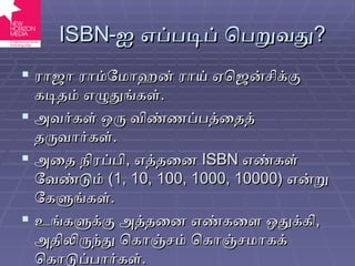 ISBN - ஐ எப்படிப் பெறுவது ? ராஜா ராம்மோஹன் ராய் ஏஜென்சிக்கு கடிதம் எழுதுங்கள் . அவர்கள் ஒரு விண்ணப்பத்தைத் தருவார்கள் . அதை நிரப்பி ,  எத்தனை  ISBN   எண்கள் வேண்டும்  (1, 10, 100, 1000, 10000)  என்று கேளுங்கள் . உங்களுக்கு அத்தனை எண்களை ஒதுக்கி ,  அதிலிருந்து கொஞ்சம் கொஞ்சமாகக் கொடுப்பார்கள் . 