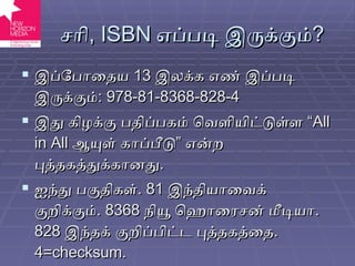சரி ,  ISBN   எப்படி இருக்கும் ? இப்போதைய  13  இலக்க எண் இப்படி இருக்கும் :  978-81-8368-828-4 இது கிழக்கு பதிப்பகம் வெளியிட்டுள்ள “ All in All  ஆயுள் காப்பீடு” என்ற புத்தகத்துக்கானது . ஐந்து பகுதிகள் . 81  இந்தியாவைக் குறிக்கும் . 8368  நியூ ஹொரைசன் மீடியா . 828  இந்தக் குறிப்பிட்ட புத்தகத்தை . 4= checksum. 