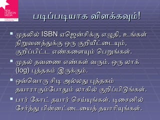 படிப்படியாக விளக்கவும் ! முதலில்  ISBN   ஏஜென்சிக்கு எழுதி ,  உங்கள் நிறுவனத்துக்கு ஒரு குறியீட்டையும் ,  குறிப்பிட்ட எண்களையும் பெறுங்கள் . முதல் தவணை எண்கள் வரும் .  ஒரு லாக்  ( log)  புத்தகம் இருக்கும் . ஒவ்வொரு சிடி அல்லது புத்தகம் தயாராகும்போதும் லாகில் குறிப்பிடுங்கள் . பார் கோட் தயார் செய்யுங்கள் .  டிசைனில் சேர்த்து பின்னட்டையைத் தயாரியுங்கள் . 