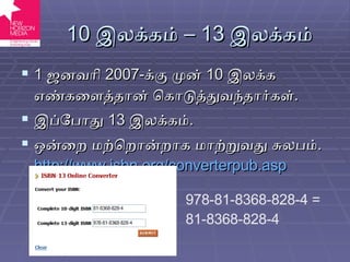 10  இலக்கம் –  13  இலக்கம் 1  ஜனவரி  2007- க்கு முன்  10  இலக்க எண்களைத்தான் கொடுத்துவந்தார்கள் . இப்போது  13  இலக்கம் . ஒன்றை மற்றொன்றாக மாற்றுவது சுலபம் .  http://www.isbn.org/converterpub.asp 978-81-8368-828-4 = 81-8368-828-4 