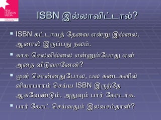 ISBN  இல்லாவிட்டால் ? ISBN  கட்டாயத் தேவை என்று இல்லை .  ஆனால் இருப்பது நலம் . காசு செலவில்லை என்னும்போது ஏன் அதை விடுவானேன் ? முன் சொன்னதுபோல ,  பல கடைகளில் வியாபாரம் செய்ய  ISBN   இருந்தே ஆகவேண்டும் .  அதுவும் பார் கோடாக . பார் கோட் செய்வதும் இலவசம்தான் ? 