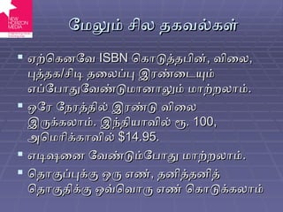 மேலும் சில தகவல்கள் ஏற்கெனவே  ISBN   கொடுத்தபின் ,  விலை ,  புத்தக / சிடி தலைப்பு இரண்டையும் எப்போதுவேண்டுமானாலும் மாற்றலாம் . ஒரே நேரத்தில் இரண்டு விலை இருக்கலாம் .  இந்தியாவில் ரூ . 100,  அமெரிக்காவில்  $14.95. எடிஷனை வேண்டும்போது மாற்றலாம் . தொகுப்புக்கு ஒரு எண் ,  தனித்தனித் தொகுதிக்கு ஒவ்வொரு எண் கொடுக்கலாம் 