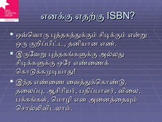 எனக்கு எதற்கு  ISBN? ஒவ்வொரு புத்தகத்துக்கும் சிடிக்கும் என்று ஒரு குறிப்பிட்ட ,  தனியான எண் . இருவேறு புத்தகங்களுக்கு அல்லது சிடிக்களுக்கு ஒரே எண்ணைக் கொடுக்கமுடியாது ! இந்த எண்ணை வைத்துக்கொண்டு ,  தலைப்பு ,  ஆசிரியர் ,  பதிப்பாளர் ,  விலை ,  பக்கங்கள் ,  மொழி என அனைத்தையும் சொல்லிவிடலாம் . 
