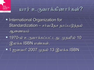 யார் உருவாக்கினார்கள் ? International Organization for Standardization  –  சர்வதேச தரப்படுத்தல் ஆணையம் 1970- ல் உருவாக்கப்பட்டது .  முதலில்  10  இலக்க  ISBN   எண்கள் . 1  ஜனவரி  2007  முதல்  13  இலக்க  ISBN 