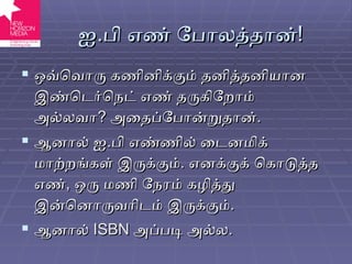 ஐ . பி எண் போலத்தான் ! ஒவ்வொரு கணினிக்கும் தனித்தனியான இண்டெர்நெட் எண் தருகிறோம் அல்லவா ?  அதைப்போன்றுதான் . ஆனால் ஐ . பி எண்ணில் டைனமிக் மாற்றங்கள் இருக்கும் .  எனக்குக் கொடுத்த எண் ,  ஒரு மணி நேரம் கழித்து இன்னொருவரிடம் இருக்கும் . ஆனால்  ISBN   அப்படி அல்ல . 
