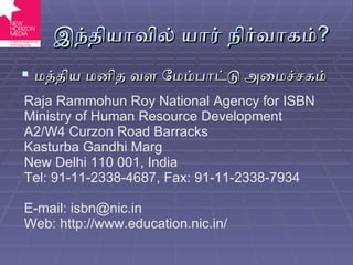 இந்தியாவில் யார் நிர்வாகம் ? மத்திய மனித வள மேம்பாட்டு அமைச்சகம் Raja Rammohun Roy National Agency for ISBN Ministry of Human Resource Development A2/W4 Curzon Road Barracks Kasturba Gandhi Marg New Delhi 110 001 ,  India Tel: 91-11-2338-4687 ,  Fax: 91-11-2338-7934 E-mail: isbn@nic.in Web: http://www.education.nic.in/ 
