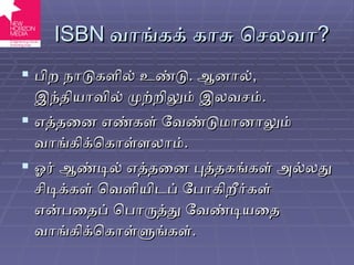ISBN   வாங்கக் காசு செலவா ? பிற நாடுகளில் உண்டு .  ஆனால் ,  இந்தியாவில் முற்றிலும் இலவசம் . எத்தனை எண்கள் வேண்டுமானாலும் வாங்கிக்கொள்ளலாம் . ஓர் ஆண்டில் எத்தனை புத்தகங்கள் அல்லது சிடிக்கள் வெளியிடப் போகிறீர்கள் என்பதைப் பொருத்து வேண்டியதை வாங்கிக்கொள்ளுங்கள் . 
