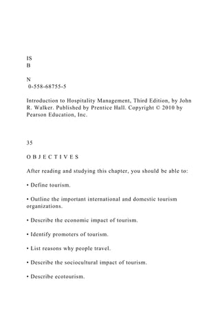 IS
B
N
0-558-68755-5
Introduction to Hospitality Management, Third Edition, by John
R. Walker. Published by Prentice Hall. Copyright © 2010 by
Pearson Education, Inc.
35
O B J E C T I V E S
After reading and studying this chapter, you should be able to:
• Define tourism.
• Outline the important international and domestic tourism
organizations.
• Describe the economic impact of tourism.
• Identify promoters of tourism.
• List reasons why people travel.
• Describe the sociocultural impact of tourism.
• Describe ecotourism.
 