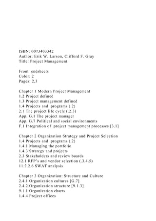 ISBN: 0073403342
Author: Erik W. Larson, Clifford F. Gray
Title: Project Management
Front endsheets
Color: 2
Pages: 2,3
Chapter 1 Modern Project Management
1.2 Project defined
1.3 Project management defined
1.4 Projects and programs (.2)
2.1 The project life cycle (.2.3)
App. G.1 The project manager
App. G.7 Political and social environments
F.1 Integration of project management processes [3.1]
Chapter 2 Organization Strategy and Project Selection
1.4 Projects and programs (.2)
1.4.1 Managing the portfolio
1.4.3 Strategy and projects
2.3 Stakeholders and review boards
12.1 RFP’s and vendor selection (.3.4.5)
11.2.2.6 SWAT analysis
Chapter 3 Organization: Structure and Culture
2.4.1 Organization cultures [G.7]
2.4.2 Organization structure [9.1.3]
9.1.1 Organization charts
1.4.4 Project offices
 