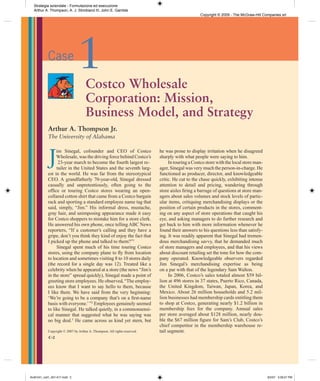 Strategia aziendale - Formulazione ed esecuzione
  Arthur A. Thompson, A. J. Strickland III, John E. Gamble
                                                                                                 Copyright © 2009 - The McGraw-Hill Companies srl




            Case
                               1     Costco Wholesale
                                     Corporation: Mission,
                                     Business Model, and Strategy
            Arthur A. Thompson Jr.
            The University of Alabama



            J
                 im Sinegal, cofounder and CEO of Costco                   he was prone to display irritation when he disagreed
                 Wholesale, was the driving force behind Costco’s          sharply with what people were saying to him.
                  23-year march to become the fourth largest re-                In touring a Costco store with the local store man-
                 tailer in the United States and the seventh larg-         ager, Sinegal was very much the person-in-charge. He
            est in the world. He was far from the stereotypical            functioned as producer, director, and knowledgeable
            CEO. A grandfatherly 70-year-old, Sinegal dressed              critic. He cut to the chase quickly, exhibiting intense
            casually and unpretentiously, often going to the               attention to detail and pricing, wandering through
            ofﬁce or touring Costco stores wearing an open-                store aisles ﬁring a barrage of questions at store man-
            collared cotton shirt that came from a Costco bargain          agers about sales volumes and stock levels of partic-
            rack and sporting a standard employee name tag that            ular items, critiquing merchandising displays or the
            said, simply, “Jim.” His informal dress, mustache,             position of certain products in the stores, comment-
            gray hair, and unimposing appearance made it easy              ing on any aspect of store operations that caught his
            for Costco shoppers to mistake him for a store clerk.          eye, and asking managers to do further research and
            He answered his own phone, once telling ABC News               get back to him with more information whenever he
            reporters, “If a customer’s calling and they have a            found their answers to his questions less than satisfy-
            gripe, don’t you think they kind of enjoy the fact that        ing. It was readily apparent that Sinegal had tremen-
            I picked up the phone and talked to them?”1                    dous merchandising savvy, that he demanded much
                 Sinegal spent much of his time touring Costco             of store managers and employees, and that his views
            stores, using the company plane to ﬂy from location            about discount retailing set the tone for how the com-
            to location and sometimes visiting 8 to 10 stores daily        pany operated. Knowledgeable observers regarded
            (the record for a single day was 12). Treated like a           Jim Sinegal’s merchandising expertise as being
            celebrity when he appeared at a store (the news “Jim’s         on a par with that of the legendary Sam Walton.
            in the store” spread quickly), Sinegal made a point of              In 2006, Costco’s sales totaled almost $59 bil-
            greeting store employees. He observed, “The employ-            lion at 496 stores in 37 states, Puerto Rico, Canada,
            ees know that I want to say hello to them, because             the United Kingdom, Taiwan, Japan, Korea, and
            I like them. We have said from the very beginning:             Mexico. About 26 million households and 5.2 mil-
            ‘We’re going to be a company that’s on a ﬁrst-name             lion businesses had membership cards entitling them
            basis with everyone.’ ”2 Employees genuinely seemed            to shop at Costco, generating nearly $1.2 billion in
            to like Sinegal. He talked quietly, in a commonsensi-          membership fees for the company. Annual sales
            cal manner that suggested what he was saying was               per store averaged about $128 million, nearly dou-
            no big deal.3 He came across as kind yet stern, but            ble the $67 million ﬁgure for Sam’s Club, Costco’s
                                                                           chief competitor in the membership warehouse re-
            Copyright © 2007 by Arthur A. Thompson. All rights reserved.   tail segment.
            C-2




tho81241_cs01_001-017.indd 2                                                                                                          8/2/07 3:39:57 PM
 