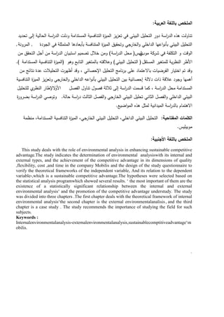 ‫العربية‬ ‫بالمغة‬ ‫الممخص‬
:
‫تحديد‬ ‫إلى‬ ‫الحالية‬ ‫اسة‬
‫ر‬‫الد‬ ‫ودلت‬ ‫المستدامة‬ ‫التنافسية‬ ‫ة‬
‫ز‬‫المي‬ ‫يز‬‫ز‬‫تع‬ ‫في‬ ‫البيئي‬ ‫التحميل‬ ‫دور‬ ‫اسة‬
‫ر‬‫الد‬ ‫ىذه‬ ‫تناولت‬
‫الجودة‬ ‫في‬ ‫المتمثمة‬ ‫بأبعادىا‬ ‫المتنافسة‬ ‫ة‬
‫ز‬‫المي‬ ‫وتحقيق‬ ‫الخارجي‬‫و‬ ‫الداخمي‬ ‫اعيا‬‫و‬‫بأن‬ ‫البيئي‬ ‫التحميل‬
,
‫المرونة‬
,
‫الوقت‬
‫و‬
‫موب‬ ‫شركة‬ ‫في‬ ‫التكمفة‬
‫ي‬
‫ليس‬
(
‫اسة‬
‫ر‬‫الد‬ ‫محل‬
)
‫من‬ ‫التحقق‬ ‫أجل‬ ‫من‬ ‫اسة‬
‫ر‬‫الد‬ ‫استبيان‬ ‫تصميم‬ ‫خالل‬ ‫ومن‬
‫المستقل‬ ‫لممتغير‬ ‫ية‬‫ر‬‫النظ‬ ‫األطر‬
(
‫البيئي‬ ‫التحميل‬
)
‫وىو‬ ‫التابع‬ ‫بالمتغير‬ ‫وعالقتو‬
(
‫المستدامة‬ ‫التنافسية‬ ‫ة‬
‫ز‬‫المي‬
)
.
‫من‬ ‫نتائج‬ ‫عدة‬ ‫التحميالت‬ ‫أظيرت‬ ‫وقد‬ ، ‫اإلحصائي‬ ‫التحميل‬ ‫نامج‬‫ر‬‫ب‬ ‫عمى‬ ‫باالعتماد‬ ‫الفرضيات‬ ‫اختيار‬ ‫تم‬ ‫وقد‬
‫داللة‬ ‫ذات‬ ‫عالقة‬ ‫وجود‬ ‫أىميا‬
‫إحصائية‬
‫التنافسية‬ ‫ة‬
‫ز‬‫المي‬ ‫يز‬‫ز‬‫وتع‬ ‫الخارجي‬‫و‬ ‫الداخمي‬ ‫اعو‬‫و‬‫بأن‬ ‫البيئي‬ ‫التحميل‬ ‫بين‬
‫الفصل‬ ‫تناول‬ ‫فصول‬ ‫ثالثة‬ ‫إلى‬ ‫اسة‬
‫ر‬‫الد‬ ‫قسمت‬ ‫كما‬ ، ‫اسة‬
‫ر‬‫الد‬ ‫محل‬ ‫المستدامة‬
‫الإلطار‬
‫و‬‫األ‬
‫لمتحميل‬ ‫ي‬
‫النظر‬
‫حالة‬ ‫اسة‬
‫ر‬‫د‬ ‫الثالث‬ ‫الفصل‬‫و‬ ‫الخارجي‬ ‫البيئي‬ ‫تحميل‬ ‫الثاني‬ ‫الفصل‬‫و‬ ‫الداخمي‬ ‫البيئي‬
.
‫ة‬
‫ر‬‫بضرو‬ ‫اسة‬
‫ر‬‫الد‬ ‫وتوصي‬
‫اضيع‬‫و‬‫الم‬ ‫ىذه‬ ‫لمثل‬ ‫الميدانية‬ ‫اسة‬
‫ر‬‫بالد‬ ‫االىتمام‬
.
‫المفتاحية‬ ‫الكممات‬
:
‫منظمة‬ ،‫المستدامة‬ ‫التنافسية‬ ‫ة‬
‫ز‬‫المي‬ ،‫الخارجي‬ ‫البيئي‬ ‫التحميل‬ ،‫الداخمي‬ ‫البيئي‬ ‫التحميل‬
‫موبيميس‬
.
‫األجنبية‬ ‫بالمغة‬ ‫الممخص‬
:
This study deals with the role of environmental analysis in enhancing sustainable competitive
advantage.The study indicates the determination of environmental analysiswith its internal and
external types, and the achievement of the competitive advantage in its dimensions of quality
,flexibility, cost ,and time in the company Mobilis and the design of the study questionnaire to
verify the theoretical frameworks of the independent variable, And its relation to the dependent
variable ,
، which is a sustainable competitive advantage.The hypotheses were selected based on
the statistical analysis programwhich showed several results. ’ the most important of them are the
existence of a statistically significant relationship between the internal and external
environmental analysis’ and the promotion of the competitive advantage understudy. The study
was divided into three chapters .The first chapter deals with the theoretical framework of internal
environmental analysis’the second chapter is the external environmentalanalisis, and the third
chapter is a case study . The study recommends the importance of studying the field for such
subjects.
Keywords :
Internalenvironmentalanalysis،externalenvironmentalanalysis,sustainablecomptitiveadvantage’m
obilis.
’
 
