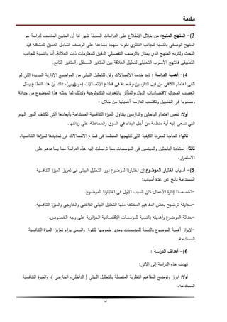 ‫مقدمة‬
‫ب‬
3
)
-
‫المتبع‬ ‫المنيج‬
:
‫ىو‬ ‫اسة‬
‫ر‬‫لد‬ ‫المناسب‬ ‫المنيج‬ ‫أن‬ ‫لنا‬ ‫ظير‬ ‫السابقة‬ ‫اسات‬
‫ر‬‫الد‬ ‫عمى‬ ‫االطالع‬ ‫خالل‬ ‫من‬
‫الوصفي‬ ‫المنيج‬
‫لمجانب‬ ‫بالنسبة‬
‫عمى‬ ‫مساعدا‬ ‫منيجا‬ ‫لكونو‬ ‫ي‬
‫النظر‬
‫الوصف‬
‫قيد‬ ‫لممشكمة‬ ‫العميق‬ ‫الشامل‬
‫العالقة‬ ‫ذات‬ ‫لممعمومات‬ ‫الدقيق‬ ‫التفصيمي‬ ‫بالوصف‬ ‫يمتاز‬ ‫الذي‬ ‫المنيج‬ ‫ولكونو‬ ‫البحث‬
.
‫لمجانب‬ ‫بالنسبة‬ ‫أما‬
‫التابع‬ ‫المتغير‬‫و‬ ‫المستقل‬ ‫المتغير‬ ‫بين‬ ‫العالقة‬ ‫لتحميل‬ ‫التحميمي‬ ‫األسموب‬ ‫فانتيج‬ ‫التطبيقي‬
.
4
)
-
‫اسة‬
‫ر‬‫الد‬ ‫أىمية‬
:
‫لم‬ ‫التي‬ ‫الجديدة‬ ‫ية‬‫ر‬‫اإلدا‬ ‫اضيع‬‫و‬‫الم‬ ‫من‬ ‫البيئي‬ ‫لمتحميل‬ ‫وفق‬ ‫االتصاالت‬ ‫خدمة‬ ‫تعد‬
‫االتصاالت‬ ‫قطاع‬ ‫في‬ ‫وخاصة‬،‫الدارسين‬ ‫قبل‬ ‫من‬ ‫الكافي‬ ‫اىتمام‬ ‫تمقى‬
(
‫موب‬
‫ي‬
‫ليس‬
)
،
‫ىذا‬ ‫أن‬ ‫ذاك‬
‫يمثل‬ ‫القطاع‬
‫حداثة‬ ‫من‬ ‫ع‬
‫الموضو‬ ‫ىذا‬ ‫يمثمو‬ ‫لما‬ ‫وكذلك‬ ‫التكنولوجية‬ ‫ات‬
‫ر‬‫بالتغي‬ ‫المتأثر‬‫و‬،‫الدول‬ ‫القتصاديات‬ ‫المحرك‬ ‫العصب‬
‫خالل‬ ‫من‬ ‫أىميتيا‬ ‫الدارسة‬ ‫وتكتسب‬ ‫التطبيق‬ ‫في‬ ‫وصعوبة‬
:
‫ال‬‫و‬‫أ‬
:
‫اليام‬ ‫الدور‬ ‫تكشف‬ ‫التي‬ ‫بأبعادىا‬ ‫المستدامة‬ ‫التنافسية‬ ‫ة‬
‫ز‬‫المي‬ ‫بتناول‬ ‫الدارسين‬‫و‬ ‫الباحثين‬ ‫اىتمام‬ ‫نقص‬
‫تسعى‬ ‫التي‬
‫إليو‬
‫بائنيا‬‫ز‬ ‫عمى‬ ‫المحافظة‬‫و‬ ‫السوق‬ ‫في‬ ‫البقاء‬ ‫أجل‬ ‫من‬ ‫منظمة‬ ‫أية‬
.
‫ثانيا‬
:
‫لميز‬ ‫تحديدىا‬ ‫في‬ ‫االتصاالت‬ ‫قطاع‬ ‫في‬ ‫المنظمة‬ ‫تنتيجيا‬ ‫التي‬ ‫الكيفية‬ ‫فة‬‫ر‬‫لمع‬ ‫الحاجة‬
‫ا‬
‫التنافسية‬ ‫ىا‬
.
‫ثالثا‬
:
‫عمى‬ ‫يساعدىم‬ ‫مما‬ ‫اسة‬
‫ر‬‫الد‬ ‫ىذه‬ ‫إليو‬ ‫توصمت‬ ‫مما‬ ‫المؤسسات‬ ‫في‬ ‫الميتمين‬‫و‬ ‫الباحثين‬ ‫استفادة‬
‫ار‬
‫ر‬‫االستم‬
.
5
)
-
‫ع‬
‫الموضو‬ ‫اختيار‬ ‫أسباب‬
:
‫التنافسية‬ ‫ة‬
‫ز‬‫المي‬ ‫يز‬‫ز‬‫تع‬ ‫في‬ ‫البيئي‬ ‫التحميل‬ ‫دور‬ ‫ع‬
‫لموضو‬ ‫نا‬‫ر‬‫اختيا‬ ‫إن‬
‫أسباب‬ ‫عدة‬ ‫عن‬ ‫ناتج‬ ‫المستدامة‬
:
-
‫ع‬
‫لمموضو‬ ‫نا‬‫ر‬‫اختيا‬ ‫في‬ ‫األول‬ ‫السبب‬ ‫كان‬ ‫األعمال‬ ‫ة‬
‫ر‬‫إدا‬ ‫تخصصنا‬
.
-
‫التنافسية‬ ‫ة‬
‫ز‬‫المي‬‫و‬ ‫الخارجي‬‫و‬ ‫الداخمي‬ ‫البيئي‬ ‫التحميل‬ ‫منيا‬ ‫المختمفة‬ ‫المفاىيم‬ ‫بعض‬ ‫توضيح‬ ‫محاولة‬
.
-
‫الخصوص‬ ‫وجو‬ ‫عمى‬ ‫ية‬‫ر‬‫ائ‬
‫ز‬‫الج‬ ‫االقتصادية‬ ‫لممؤسسات‬ ‫بالنسبة‬ ‫أىميتو‬‫و‬ ‫ع‬
‫الموضو‬ ‫حداثة‬
.
-
‫التنافسية‬ ‫ة‬
‫ز‬‫المي‬ ‫يز‬‫ز‬‫تع‬ ‫اء‬
‫ر‬‫و‬ ‫السعي‬‫و‬ ‫لمتفوق‬ ‫طموحيا‬ ‫ومدى‬ ‫لممؤسسات‬ ‫بالنسبة‬ ‫ع‬
‫الموضو‬ ‫أىمية‬ ‫از‬
‫ر‬‫إلب‬
‫المستدامة‬
.
6
)
-
‫اسة‬
‫ر‬‫الد‬ ‫أىداف‬
:
‫ا‬ ‫إلى‬ ‫اسة‬
‫ر‬‫الد‬ ‫ىذه‬ ‫تيدف‬
‫آل‬
‫تي‬
:
‫ال‬‫و‬‫أ‬
:
‫البيئي‬ ‫بالتحميل‬ ‫المتصمة‬ ‫ية‬‫ر‬‫النظ‬ ‫المفاىيم‬ ‫وتوضح‬ ‫از‬
‫ر‬‫إب‬
(
‫الخارجي‬ ،‫الداخمي‬
)
‫التنافسية‬ ‫ة‬
‫ز‬‫المي‬‫و‬ ،
‫المستدامة‬
.
 