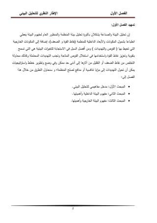 ‫البيئي‬ ‫لمتحميل‬ ‫ي‬
‫النظر‬ ‫اإلطار‬ ‫األول‬ ‫الفصل‬
2
‫األول‬ ‫الفصل‬ ‫تمييد‬
:
‫يعطي‬ ‫البيئة‬ ‫لمفيوم‬ ‫العام‬ ‫المنظور‬‫و‬ ‫المنظمة‬ ‫بيئة‬ ‫تحميل‬ ‫ة‬
‫ر‬‫باكو‬ ‫يشكالن‬ ‫الصناعة‬‫و‬ ‫البيئة‬ ‫تحميل‬ ‫إن‬
‫لممنظمة‬ ‫الداخمية‬ ‫األبعاد‬‫و‬ ‫المكونات‬ ‫بشمول‬ ‫انطباعا‬
(
‫الضعف‬ ‫و‬ ‫القوة‬ ‫نقاط‬
)
‫الخارجية‬ ‫المكونات‬ ‫إلى‬ ‫إضافة‬ ،
‫بيا‬ ‫تحيط‬ ‫التي‬
(
‫التيديدات‬‫و‬ ‫الفرص‬
)
‫تسمح‬ ‫التي‬ ‫ىي‬ ‫البيئية‬ ‫ات‬
‫ر‬‫لمتغي‬ ‫االستجابة‬ ‫في‬ ‫السبل‬ ‫أفضل‬ ‫ومن‬
‫محاولة‬ ‫وكذلك‬ ‫المحتممة‬ ‫التيديدات‬ ‫وتجنب‬ ‫المتاحة‬ ‫الفرص‬ ‫استغالل‬ ‫في‬ ‫استخداميا‬‫و‬ ‫القوة‬ ‫نقاط‬ ‫يز‬‫ز‬‫وتع‬ ‫بتقوية‬
‫اتيجيات‬
‫ر‬‫است‬‫و‬ ‫خطط‬ ‫وتطوير‬ ‫وضع‬ ‫وفي‬ ‫ممكن‬ ‫حد‬ ‫أدنى‬ ‫إلى‬ ‫ىا‬
‫آثار‬ ‫من‬ ‫التقميل‬ ‫أو‬ ‫الضعف‬ ‫نقاط‬ ‫من‬ ‫التخمص‬
‫ىذا‬ ‫خالل‬ ‫من‬ ‫التطرق‬ ‫سنحاول‬ ‫و‬ ‫المنظمة؛‬ ‫لصمح‬ ‫منافع‬ ‫أو‬ ‫تنافسية‬ ‫ايا‬
‫ز‬‫م‬ ‫إلى‬ ‫التيديدات‬ ‫تحول‬ ‫أن‬ ‫يمكن‬
‫إلى‬ ‫الفصل‬
:

‫األول‬ ‫المبحث‬
:
‫البيئي‬ ‫لمتحميل‬ ‫مفاىيمي‬ ‫مدخل‬
.

‫الثاني‬ ‫المبحث‬
:
‫أىميتيا‬‫و‬ ‫الداخمية‬ ‫البيئة‬ ‫مفيوم‬
.

‫الثالث‬ ‫المبحث‬
:
‫أىميتيا‬‫و‬ ‫الخارجية‬ ‫البيئة‬ ‫مفيوم‬
.
 