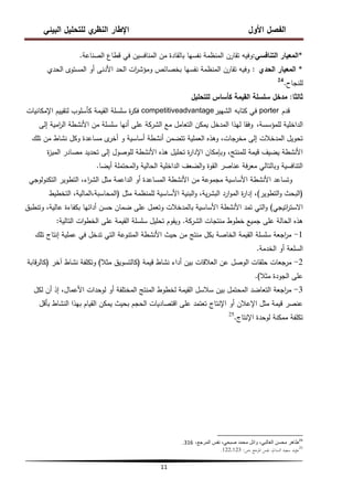‫البيئي‬ ‫لمتحميل‬ ‫ي‬
‫النظر‬ ‫اإلطار‬ ‫األول‬ ‫الفصل‬
11
*
‫التنافسي‬ ‫المعيار‬
:
‫الصناعة‬ ‫قطاع‬ ‫في‬ ‫المنافسين‬ ‫من‬ ‫بالقادة‬ ‫نفسيا‬ ‫المنظمة‬ ‫تقارن‬ ‫وفيو‬
.
*
‫الحدي‬ ‫المعيار‬
:
‫الحدي‬ ‫المستوى‬ ‫أو‬ ‫األدنى‬ ‫الحد‬ ‫ات‬
‫ر‬‫ومؤش‬ ‫بخصائص‬ ‫نفسيا‬ ‫المنظمة‬ ‫تقارن‬ ‫وفيو‬
‫لمنجاح‬
.
24
‫ثالثا‬
:
‫لمتحميل‬ ‫كأساس‬ ‫القيمة‬ ‫سمسمة‬ ‫مدخل‬
‫قدم‬
porter
‫كتابو‬ ‫في‬
‫الشيير‬
competitiveadvantage
‫اإلمكانيات‬ ‫لتقييم‬ ‫كأسموب‬ ‫القيمة‬ ‫سمسمة‬ ‫ة‬
‫ر‬‫فك‬
،‫لممؤسسة‬ ‫الداخمية‬
‫إلى‬ ‫امية‬
‫ر‬‫ال‬ ‫األنشطة‬ ‫من‬ ‫سمسمة‬ ‫أنيا‬ ‫عمى‬ ‫الشركة‬ ‫مع‬ ‫التعامل‬ ‫يمكن‬ ‫المدخل‬ ‫ليذا‬ ‫وفقا‬
‫تمك‬ ‫من‬ ‫نشاط‬ ‫وكل‬ ‫مساعدة‬ ‫ى‬
‫أخر‬ ‫و‬ ‫أساسية‬ ‫أنشطة‬ ‫تتضمن‬ ‫العممية‬ ‫وىذه‬ ،‫مخرجات‬ ‫إلى‬ ‫المدخالت‬ ‫تحويل‬
‫ة‬
‫ز‬‫المي‬ ‫مصادر‬ ‫تحديد‬ ‫إلى‬ ‫لموصول‬ ‫األنشطة‬ ‫ىذه‬ ‫تحميل‬ ‫ة‬
‫ر‬‫اإلدا‬ ‫وبإمكان‬ ،‫لممنتج‬ ‫قيمة‬ ‫يضيف‬ ‫األنشطة‬
‫أيضا‬ ‫المحتممة‬‫و‬ ‫الحالية‬ ‫الداخمية‬ ‫الضعف‬‫و‬ ‫القوة‬ ‫عناصر‬ ‫فة‬‫ر‬‫مع‬ ‫وبالتالي‬ ‫التنافسية‬
.
‫التكنولوجي‬ ‫التطوير‬ ،‫اء‬
‫ر‬‫الش‬ ‫مثل‬ ‫الداعمة‬ ‫أو‬ ‫المساعدة‬ ‫األنشطة‬ ‫من‬ ‫مجموعة‬ ‫األساسية‬ ‫األنشطة‬ ‫وتساعد‬
(
‫التطوير‬‫و‬ ‫البحث‬
)
‫مثل‬ ‫لممنظمة‬ ‫األساسية‬ ‫البنية‬‫و‬ ،‫ية‬‫ر‬‫البش‬ ‫ارد‬‫و‬‫الم‬ ‫ة‬
‫ر‬‫إدا‬ ،
(
‫التخطيط‬ ،‫المالية‬،‫المحاسبة‬
‫اتيجي‬
‫ر‬‫االست‬
)
‫وتنطبق‬ ،‫عالية‬ ‫بكفاءة‬ ‫أدائيا‬ ‫حسن‬ ‫ضمان‬ ‫عمى‬ ‫وتعمل‬ ‫بالمدخالت‬ ‫األساسية‬ ‫األنشطة‬ ‫تمد‬ ‫التي‬‫و‬
‫الشركة‬ ‫منتجات‬ ‫خطوط‬ ‫جميع‬ ‫عمى‬ ‫الحالة‬ ‫ىذه‬
.
‫التالية‬ ‫ات‬‫و‬‫الخط‬ ‫عمى‬ ‫القيمة‬ ‫سمسمة‬ ‫تحميل‬ ‫ويقوم‬
:
1
-
‫تمك‬ ‫إنتاج‬ ‫عممية‬ ‫في‬ ‫تدخل‬ ‫التي‬ ‫المتنوعة‬ ‫األنشطة‬ ‫حيث‬ ‫من‬ ‫منتج‬ ‫بكل‬ ‫الخاصة‬ ‫القيمة‬ ‫سمسمة‬ ‫اجعة‬
‫ر‬‫م‬
‫الخدمة‬ ‫أو‬ ‫السمعة‬
.
2
-
‫قيمة‬ ‫نشاط‬ ‫أداء‬ ‫بين‬ ‫العالقات‬ ‫عن‬ ‫الوصل‬ ‫حمقات‬ ‫مرجعات‬
(
‫مثال‬ ‫كالتسويق‬
)
‫آخر‬ ‫نشاط‬ ‫وتكمفة‬
(
‫قابة‬‫ر‬‫كال‬
‫مثال‬ ‫الجودة‬ ‫عمى‬
)
.
3
-
‫لكل‬ ‫أن‬ ‫إذ‬ ،‫األعمال‬ ‫لوحدات‬ ‫أو‬ ‫المختمفة‬ ‫المنتج‬ ‫لخطوط‬ ‫القيمة‬ ‫سالسل‬ ‫بين‬ ‫المحتمل‬ ‫التعاضد‬ ‫اجعة‬
‫ر‬‫م‬
‫بأقل‬ ‫النشاط‬ ‫بيذا‬ ‫القيام‬ ‫يمكن‬ ‫بحيث‬ ‫الحجم‬ ‫اقتصاديات‬ ‫عمى‬ ‫تعتمد‬ ‫اإلنتاج‬ ‫أو‬ ‫اإلعالن‬ ‫مثل‬ ‫قيمة‬ ‫عنصر‬
‫اإلنتاج‬ ‫لوحدة‬ ‫ممكنة‬ ‫تكمفة‬
.
25
24
،‫المرجع‬ ‫نفس‬ ،ً‫صبح‬ ‫محمد‬ ‫وائل‬ ،ً‫الغالب‬ ‫محسن‬ ‫طاهر‬
316
.
‫ص‬، ‫ادلرجع‬ ‫نفس‬ ،‫السامل‬ ‫سعيد‬ ‫مؤيد‬
:
122،123
. 25
 