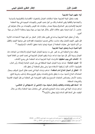 ‫البيئي‬ ‫لمتحميل‬ ‫ي‬
‫النظر‬ ‫اإلطار‬ ‫األول‬ ‫الفصل‬
14
‫ال‬‫و‬‫أ‬
:
‫الخارجية‬ ‫البيئة‬ ‫مفيوم‬
‫السياسية‬‫و‬ ‫التكنولوجية‬‫و‬ ‫االقتصادية‬ ‫ات‬
‫ر‬‫المتغي‬‫و‬ ‫امل‬‫و‬‫الع‬ ‫استكشاف‬ ‫عممية‬ ‫الخارجية‬ ‫البيئة‬ ‫بتحميل‬ ‫يقصد‬
‫المنظمة‬ ‫بيئة‬ ‫في‬ ‫الموجودة‬ ‫التيديدات‬‫و‬ ‫الفرص‬ ‫تحديد‬ ‫أجل‬ ‫من‬ ‫وذلك‬ ‫المنافسة‬ ‫وقوى‬ ‫الثقافية‬‫و‬ ‫االجتماعية‬‫و‬
‫الخارجية‬
(
‫ة‬
‫ر‬‫المباش‬ ‫وغير‬ ‫ة‬
‫ر‬‫المباش‬
)
‫إلى‬ ‫ئتيا‬‫ز‬‫تج‬ ‫خالل‬ ‫من‬ ‫التيديدات‬‫و‬ ‫الفرص‬ ‫ىذه‬ ‫ومكونات‬ ‫مصادر‬ ‫فة‬‫ر‬‫ومع‬
‫جية‬ ‫من‬ ‫األعمال‬ ‫ومنظمة‬ ‫وبينيا‬ ‫جية‬ ‫من‬ ‫بينيا‬ ‫فيما‬ ‫التأثر‬‫و‬ ‫التأثير‬ ‫عالقات‬ ‫وفيم‬ ،‫عية‬
‫فر‬ ‫اء‬
‫ز‬‫أج‬ ‫أو‬ ،‫عناصر‬
‫ى‬
‫أخر‬
.
‫المبكر‬ ‫اإلنذار‬ ‫نظام‬ ‫تكوين‬ ‫في‬ ‫يساعد‬ ‫الخارجية‬ ‫البيئة‬ ‫تحميل‬ ‫أن‬ ‫وكما‬
‫الالزمة‬ ‫االستعدادات‬ ‫تييئة‬ ‫أجل‬ ‫من‬
‫التقميل‬‫و‬ ‫التيديد‬ ‫اجية‬‫و‬‫م‬ ‫عمى‬ ‫ة‬
‫ر‬‫قاد‬ ‫كفؤة‬ ‫اتيجيات‬
‫ر‬‫است‬ ‫تصميم‬ ‫التالي‬‫و‬ ،‫مناسب‬ ‫بوقت‬ ‫لمتحمل‬ ‫التيديد‬ ‫ظيور‬ ‫قبل‬
‫اتيجية‬
‫ر‬‫اإلست‬ ‫األىداف‬ ‫تحقيق‬ ‫باتجاه‬ ‫إيجابيا‬ ‫تحويمو‬ ‫أو‬ ‫المنظمة‬ ‫عمميات‬ ‫عمى‬ ‫السمبية‬ ‫ه‬
‫ر‬‫آثا‬ ‫من‬
.
29
‫ثانيا‬
:
‫الخارجية‬ ‫البيئة‬ ‫وتحميل‬ ‫دارسة‬ ‫أىمية‬
‫ىذه‬ ‫اتجاىات‬ ‫من‬ ‫االستفادة‬‫و‬ ‫ة‬
‫ر‬‫المؤث‬ ‫البيئية‬ ‫امل‬‫و‬‫لمع‬ ‫استيا‬
‫ر‬‫د‬ ‫مد‬ ‫عمى‬ ‫كبير‬ ‫حد‬ ‫إلى‬ ‫المنظمة‬ ‫نجاح‬ ‫يتوقف‬
‫أىميا‬ ‫النقاط‬ ‫من‬ ‫العديد‬ ‫تحديد‬ ‫في‬ ‫الخارجية‬ ‫امل‬‫و‬‫الع‬ ‫وتقييم‬ ‫اسة‬
‫ر‬‫د‬ ‫تساعد‬ ‫حيث‬ ‫منيا‬ ‫كل‬ ‫تأثير‬ ‫ودرجة‬ ‫امل‬‫و‬‫الع‬
:
1
-
‫تحقيقيا‬ ‫يجب‬ ‫التي‬ ‫األىداف‬
:
‫األىداف‬ ‫وضع‬ ‫عمى‬ ‫المنظمة‬ ‫تساعد‬ ‫الخارجية‬ ‫البيئة‬ ‫اسات‬
‫ر‬‫فالد‬
.
2
-
‫المتاحة‬ ‫ارد‬‫و‬‫الم‬
:
‫المتاحة‬ ‫ارد‬‫و‬‫الم‬ ‫بيان‬ ‫في‬ ‫المختمفة‬ ‫البيئية‬ ‫امل‬‫و‬‫الع‬ ‫اسة‬
‫ر‬‫د‬ ‫تساعد‬
(
،‫المال‬ ‫أس‬
‫ر‬ ،‫عمالة‬
‫اد‬
‫ر‬‫أف‬ ،‫اآلالت‬ ،‫تكنولوجيا‬
)
‫ذلك‬ ‫تحقق‬ ‫أن‬ ‫لممنظمة‬ ‫يمكن‬ ‫ومتى‬ ‫منيا‬ ‫االستفادة‬ ‫وكيفية‬
.
3
-
‫المنظمة‬ ‫أمام‬ ‫المتاح‬ ‫المجال‬ ‫أو‬ ‫النطاق‬
:
‫ومجال‬ ‫تقب‬‫ر‬‫الم‬ ‫السوق‬ ‫نطاق‬ ‫تحديد‬ ‫في‬ ‫البيئة‬ ‫اسات‬
‫ر‬‫د‬ ‫تساىم‬
،‫الدفع‬ ‫وشروط‬ ‫أساليب‬‫و‬ ‫ومنافذ‬ ‫يع‬‫ز‬‫التو‬ ‫وطرق‬ ‫الخدمات‬‫و‬ ‫بالسمع‬ ‫يتعمق‬ ‫ما‬ ‫اء‬‫و‬‫س‬ ،‫أماميا‬ ‫المتاح‬ ‫المعامالت‬
‫القانونية‬ ‫الجيات‬ ‫قبل‬ ‫من‬ ‫المنظمة‬ ‫عمى‬ ‫المفروضة‬ ‫القيود‬‫و‬ ‫بيا‬ ‫ح‬
‫المسمو‬ ‫المنتجات‬ ‫وخصائص‬ ‫األسعار‬ ‫وتحديد‬
‫المختمفة‬ ‫يعات‬‫ر‬‫التش‬‫و‬
.
4
-
‫التنافسي‬ ‫أو‬ ‫االستيالكي‬ ‫أو‬ ‫اإلنتاجي‬ ‫اء‬‫و‬‫س‬ ‫السموك‬ ‫أشكال‬‫و‬ ‫التقاليد‬‫و‬ ‫العادات‬‫و‬ ‫القيم‬ ‫أنماط‬
:
‫خالل‬ ‫من‬ ‫وذلك‬ ‫المنظمة‬ ‫معيا‬ ‫ستتعامل‬ ‫التي‬ ‫الجماىير‬‫و‬ ‫المجتمع‬ ‫سمات‬ ‫تحديد‬ ‫في‬ ‫البيئة‬ ‫اسات‬
‫ر‬‫د‬ ‫تساىم‬
‫باألولوية‬ ‫يحظى‬ ‫أييا‬‫و‬ ‫السائدة‬ ‫القيم‬ ‫أنماط‬ ‫عمى‬ ‫الوقوف‬
.
30
29
،‫ياسٌن‬ ‫غالب‬ ‫سعد‬
‫اإلدارة‬
‫اتيجية‬‫ر‬‫االست‬
،
‫بية‬‫ر‬‫الع‬ ‫الطبعة‬ ،‫عمان‬ ،‫يع‬‫ز‬‫التو‬‫و‬ ‫للنشر‬ ‫العلمية‬ ‫اليازوري‬ ‫دار‬
،
2010
،
‫ص‬
:
65،66
.
30
،‫نة‬‫ر‬‫السكا‬ ‫خلف‬ ‫بالل‬
‫اتيجي‬‫ر‬‫االست‬ ‫التخطيط‬
،‫األوىل‬ ‫الطبعة‬،‫عمان‬،‫يع‬‫ز‬‫التو‬‫و‬ ‫للنشر‬ ‫ادلسًنة‬ ‫دار‬،
2010
،
‫ص‬
:
193
.
 