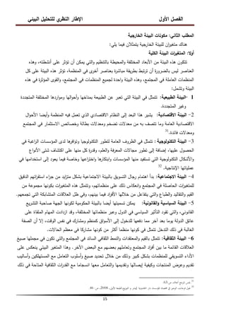 ‫البيئي‬ ‫لمتحميل‬ ‫ي‬
‫النظر‬ ‫اإلطار‬ ‫األول‬ ‫الفصل‬
15
‫الثاني‬ ‫المطمب‬
:
‫الخارجية‬ ‫البيئة‬ ‫مكونات‬
‫يمي‬ ‫فيما‬ ‫يتمثالن‬ ‫الخارجية‬ ‫لمبيئة‬ ‫ان‬
‫ر‬‫متغي‬ ‫ىناك‬
:
‫ال‬‫و‬‫أ‬
:
‫الكمية‬ ‫البيئة‬ ‫ات‬
‫ر‬‫المتغي‬
‫وىذه‬ ،‫أنشطتو‬ ‫عمى‬ ‫تؤثر‬ ‫أن‬ ‫يمكن‬ ‫التي‬‫و‬ ‫بالتنظيم‬ ‫المحيطة‬‫و‬ ‫المختمفة‬ ‫األبعاد‬ ‫من‬ ‫البيئة‬ ‫ىذه‬ ‫تتكون‬
‫كل‬ ‫عمى‬ ‫البيئة‬ ‫ىذه‬ ‫تؤثر‬ ،‫المنظمة‬ ‫في‬ ‫ى‬
‫أخر‬ ‫بعناصر‬ ‫ة‬
‫ر‬‫مباش‬ ‫يقة‬‫ر‬‫بط‬ ‫تبط‬‫ر‬‫ت‬ ‫أن‬ ‫ة‬
‫ر‬‫بالضرو‬ ‫ليس‬ ‫العناصر‬
‫ىذه‬ ‫في‬ ‫ة‬
‫ر‬‫المؤث‬ ‫القوى‬‫و‬ ،‫المجتمع‬ ‫في‬ ‫المنظمات‬ ‫لجميع‬ ‫احدة‬‫و‬ ‫البيئة‬ ‫وىذه‬ ،‫المجتمع‬ ‫في‬ ‫العاممة‬ ‫المنظمات‬
‫وتشمل‬ ‫البيئة‬
:
1
-
‫الطبيعية‬ ‫البيئة‬
:
‫المتجددة‬ ‫المختمفة‬ ‫اردىا‬‫و‬‫وم‬ ‫اليا‬‫و‬‫أح‬‫و‬ ‫بمناخيا‬ ‫الطبيعة‬ ‫عن‬ ‫تعبر‬ ‫التي‬ ‫البيئة‬ ‫في‬ ‫تتمثل‬
‫المتجددة‬ ‫وغير‬
.
2
-
‫االقتصادية‬ ‫البيئة‬
:
‫ال‬‫و‬‫األح‬ ‫أيضا‬‫و‬ ‫المنظمة‬ ‫فيو‬ ‫تعمل‬ ‫الذي‬ ‫االقتصادي‬ ‫النظام‬ ‫إلى‬ ‫البعد‬ ‫ىذا‬ ‫يشير‬
‫المجتمع‬ ‫في‬ ‫االستثمار‬ ‫وخصائص‬ ‫بطالة‬ ‫ومعدالت‬ ‫تضخم‬ ‫معدالت‬ ‫من‬ ‫بو‬ ‫تتصف‬ ‫وما‬ ‫العامة‬ ‫االقتصادية‬
‫فائدة‬ ‫ومعدالت‬
.
31
3
-
‫التكنولوجية‬ ‫البيئة‬
:
‫في‬ ‫اغبة‬
‫ر‬‫ال‬ ‫المؤسسات‬ ‫لدى‬ ‫ىا‬
‫افر‬‫و‬‫وت‬ ‫التكنولوجيا‬ ‫لتطور‬ ‫العامة‬ ‫الظروف‬ ‫في‬ ‫تتمثل‬
‫اع‬‫و‬‫األن‬ ‫شتى‬ ‫اكتشاف‬ ‫عمى‬ ‫منيا‬ ‫كل‬ ‫ة‬
‫ر‬‫وقد‬ ،‫العمم‬‫و‬ ‫فة‬‫ر‬‫المع‬ ‫مجاالت‬ ‫تطور‬ ‫إلى‬ ‫إضافة‬ ،‫عمييا‬ ‫الحصول‬
‫في‬ ‫استخداميا‬ ‫إلى‬ ‫يعود‬ ‫فيما‬ ‫وخاصة‬ ‫اعيا‬
‫ر‬‫اخت‬‫و‬ ‫ىا‬
‫ابتكار‬‫و‬ ‫المؤسسات‬ ‫منيا‬ ‫تستفيد‬ ‫التي‬ ‫التكنولوجية‬ ‫األشكال‬‫و‬
‫اإلنتاجية‬ ‫عممياتيا‬
.
32
4
-
‫االجتماعية‬ ‫البيئة‬
:
‫الدقيق‬ ‫ائيم‬
‫ر‬‫استق‬ ‫اء‬
‫ر‬‫ج‬ ‫من‬ ‫ايد‬
‫ز‬‫مت‬ ‫بشكل‬ ‫االجتماعية‬ ‫بالبيئة‬ ‫التسويق‬ ‫رجال‬ ‫اىتمام‬ ‫بدأ‬
‫من‬ ‫مجموعة‬ ‫بكونيا‬ ‫ات‬
‫ر‬‫المتغي‬ ‫ىذه‬ ‫وتتمثل‬ ،‫منظماتيم‬ ‫عمى‬ ‫ذلك‬ ‫انعكاس‬‫و‬ ‫المجتمع‬ ‫في‬ ‫الحاصمة‬ ‫ات‬
‫ر‬‫لممتغي‬
‫تجمعيم‬ ‫التي‬ ‫المتشابكة‬ ‫العالقات‬ ‫ظل‬ ‫وفي‬ ،‫بينيم‬ ‫فيما‬ ‫اد‬
‫ر‬‫األف‬ ‫خالليا‬ ‫من‬ ‫يتفاعل‬ ‫التي‬‫و‬ ‫الطباع‬‫و‬ ‫التقاليد‬‫و‬ ‫القيم‬
.
5
-
‫القانونية‬‫و‬ ‫السياسية‬ ‫البيئة‬
:
‫يع‬‫ر‬‫التش‬ ‫صاحبة‬ ‫الجية‬ ‫لكونيا‬ ‫الحكومية‬ ‫بالبيئة‬ ‫أيضا‬ ‫تسميتيا‬ ‫يمكن‬
‫عمى‬ ‫الممقاة‬ ‫الميام‬ ‫ازدادت‬ ‫وقد‬ ،‫المختمفة‬ ‫منظماتيا‬ ‫وعبر‬ ‫الدول‬ ‫في‬ ‫السياسي‬ ‫التأثير‬ ‫تقود‬ ‫التي‬‫و‬ ،‫القانوني‬
‫الصفة‬ ‫أن‬ ‫إال‬ ،‫الوقت‬ ‫نفس‬ ‫في‬ ‫ومشارك‬ ‫كمنظم‬ ‫اق‬‫و‬‫األس‬ ‫إلى‬ ‫لمدخول‬ ‫دفعيا‬ ‫مما‬ ‫آخر‬ ‫بعد‬ ‫يوما‬ ‫الدولة‬ ‫عاتق‬
‫الحاالت‬ ‫معظم‬ ‫في‬ ‫مشاركا‬ ‫كونيا‬ ‫من‬ ‫أكثر‬ ‫منظما‬ ‫كونيا‬ ‫في‬ ‫تتمثل‬ ‫التدخل‬ ‫ذلك‬ ‫في‬ ‫الغالبة‬
.
6
-
‫الثقافية‬ ‫البيئة‬
:
‫صيغ‬ ‫مجمميا‬ ‫في‬ ‫تكون‬ ‫التي‬‫و‬ ‫المجتمع‬ ‫في‬ ‫السائد‬ ‫الثقافي‬ ‫النمط‬‫و‬ ‫المعتقدات‬‫و‬ ‫بالقيم‬ ‫تتمثل‬
‫اآلخر‬ ‫البعض‬ ‫مع‬ ‫بعضيم‬ ‫وتعامميم‬ ‫المجتمع‬ ‫اد‬
‫ر‬‫أف‬ ‫بين‬ ‫ما‬ ‫القائمة‬ ‫العالقات‬
.
‫عمى‬ ‫ينعكس‬ ‫البيئي‬ ‫المتغير‬ ‫وىذا‬
‫أساليب‬‫و‬ ‫المستيمكين‬ ‫مع‬ ‫التعامل‬ ‫أسموب‬‫و‬ ‫صيغ‬ ‫تحديد‬ ‫خالل‬ ‫من‬ ‫وذلك‬ ‫كبير‬ ‫بشكل‬ ‫لممنظمات‬ ‫التسويقي‬ ‫األداء‬
‫ذلك‬ ‫في‬ ‫المتاحة‬ ‫الثقافية‬ ‫ات‬
‫ر‬‫القد‬ ‫مع‬ ‫انسجاما‬ ‫معيا‬ ‫التعامل‬‫و‬ ‫وتقديميا‬ ‫إيصاليا‬ ‫وكيفية‬ ‫المنتجات‬ ‫وعرض‬ ‫تقديم‬
31
.
،‫أعاله‬ ‫ادلرجع‬ ‫نفس‬
‫ص‬
:
63
.
32
‫اخللدونية‬ ‫دار‬ ،‫ادلؤسسة‬ ‫اقتصاد‬ ‫يف‬ ‫الوجيز‬ ،‫فرحات‬ ‫غول‬
‫ل‬
‫لنشر‬
‫و‬
،‫األوىل‬ ‫الطبعة‬،‫يع‬‫ز‬‫التو‬
2008
،
‫ص‬
:
46
.
 