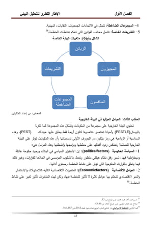 ‫البيئي‬ ‫لمتحميل‬ ‫ي‬
‫النظر‬ ‫اإلطار‬ ‫األول‬ ‫الفصل‬
17
4
-
‫الضاغطة‬ ‫المجموعات‬
:
‫المينية‬ ،‫النقابات‬ ،‫الجمعيات‬ ‫االتحادات‬ ‫في‬ ‫تتمثل‬
.
5
-
‫الخاصة‬ ‫التشريعات‬
:
‫المنظمة‬ ‫نشاطات‬ ‫تحكم‬ ‫التي‬ ‫انين‬‫و‬‫الق‬ ‫مختمف‬ ‫تشمل‬
.
38
‫رقم‬ ‫الشكل‬
(
6
)
:
‫الخاصة‬ ‫البيئة‬ ‫ات‬
‫ر‬‫متغي‬
‫المصدر‬
:
‫الطالبتين‬ ‫إعداد‬ ‫من‬
‫الثالث‬ ‫المطمب‬
:
‫الخارجية‬ ‫البيئة‬ ‫في‬ ‫ة‬
‫المؤثر‬ ‫امل‬‫و‬‫الع‬
‫نا‬‫ر‬‫ذك‬ ‫كما‬ ‫المجموعة‬ ‫ىذه‬ ‫وتشكل‬ ‫المكونات‬ ‫من‬ ‫مجموعة‬ ‫عمى‬ ‫الخارجية‬ ‫البيئة‬ ‫تحتوي‬
‫بالبيستل‬
(
PESTLE
)
‫حينذاك‬ ‫عمييا‬ ‫يطمق‬ ‫فقط‬ ‫بعة‬‫ر‬‫أ‬ ‫لتكون‬ ‫ىا‬
‫عناصر‬ ‫تختصر‬ ‫أحيانا‬‫و‬
(
PEST
)
‫وىذه‬ ،
‫البيئة‬ ‫عمى‬ ‫تؤثر‬ ‫المكونات‬ ‫ىذه‬ ‫أن‬‫و‬ ‫لمسمياتيا‬ ‫األولى‬ ‫الحروف‬ ‫من‬ ‫يتكون‬ ‫رمز‬ ‫ىي‬ ‫باعية‬‫ر‬‫ال‬ ‫أو‬ ‫السداسية‬
‫ىي‬ ‫امل‬‫و‬‫الع‬ ‫وىذه‬ ‫أنشطتيا‬‫و‬ ‫امجيا‬
‫ر‬‫وب‬ ‫خططيا‬ ‫عمى‬ ‫أفعاليا‬ ‫ردود‬ ‫وتنعكس‬ ‫لممنظمة‬ ‫الخارجية‬
:
1
-
‫الحكومية‬ ‫السياسة‬
politicalfactors)
)
:
‫عادلة‬ ‫حكومة‬ ‫ووجود‬ ،‫البالد‬ ‫في‬ ‫السياسي‬ ‫ار‬
‫ر‬‫االستق‬ ‫إن‬
‫ذلك‬ ‫وغير‬ ،‫ات‬
‫ر‬‫ا‬
‫ر‬‫لمق‬ ‫اتخاذىا‬ ‫في‬ ‫المؤسسي‬ ‫باألسموب‬ ‫وتعمل‬ ‫متطور‬ ‫ىيكمي‬ ‫نظام‬ ‫وفق‬ ‫تسير‬ ،‫فييا‬ ‫اطية‬
‫ر‬‫وديمق‬
‫أدائيا‬ ‫ومستوى‬ ‫المنظمة‬ ‫نشاط‬ ‫عمى‬ ‫تؤثر‬ ‫التي‬ ‫الحكومية‬ ‫ات‬
‫ر‬‫ا‬
‫ر‬‫بالق‬ ‫يتعمق‬ ‫فيما‬
.
2
-
‫االقتصادية‬ ‫امل‬‫و‬‫الع‬
Economicfactors)
)
:
‫االستثمار‬‫و‬ ‫كاالستيالك‬ ‫الكمية‬ ‫االقتصادية‬ ‫ات‬
‫ر‬‫المتغي‬
‫نشاط‬ ‫عمى‬ ‫كبير‬ ‫تأثير‬ ‫ات‬
‫ر‬‫المتغي‬ ‫ليذه‬ ‫ولكن‬ ،‫فييا‬ ‫لممنظمة‬ ‫تأثير‬ ‫ال‬ ‫ة‬
‫ر‬‫كثي‬ ‫امل‬‫و‬‫ع‬ ‫بيا‬ ‫تتحكم‬ ‫االقتصادي‬ ‫النمو‬‫و‬
‫المنظمة‬
.
39
37
‫ص‬،‫ادلرجع‬ ‫نفس‬ ،‫خمتار‬ ‫حممد‬ ‫أمحد‬ ‫حممد‬ ‫حسن‬
:
33
.
38
‫ادلرجع‬ ‫نفس‬ ،‫النعيمي‬ ‫القادر‬ ‫عبد‬ ‫صالح‬
‫أعاله‬
،
‫ص‬
:
45،46
.
39
،‫الكرخي‬ ‫جميد‬
‫التخطيط‬
‫اتيجي‬‫ر‬‫االست‬
،‫طبعة‬ ‫بدون‬،‫عمان‬،‫يع‬‫ز‬‫التو‬‫و‬ ‫للنشر‬ ‫ادلناىج‬ ‫دار‬،
2012
‫ص‬،
:
166،167
.
‫الزبائن‬
‫المجهزون‬
‫المنافسون‬
‫المجموعات‬
‫الضاغطة‬
‫التشرٌعات‬
 