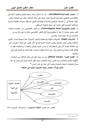 ‫البيئي‬ ‫لمتحميل‬ ‫ي‬
‫النظر‬ ‫اإلطار‬ ‫األول‬ ‫الفصل‬
18
3
-
‫االجتماعية‬ ‫امل‬‫و‬‫الع‬
(sociolfactors)
:
‫االجتماعي‬ ‫وتركيبيم‬ ‫وفئاتيم‬ ‫نموىم‬ ‫ومعدل‬ ‫السكان‬ ‫عدد‬ ‫إن‬
‫سمطان‬ ‫لممنظمة‬ ‫ليس‬ ‫ولكن‬ ،‫المنظمة‬ ‫سموك‬ ‫عمى‬ ‫جميعا‬ ‫وتؤثر‬ ‫الصحية‬ ‫أوضاعيم‬‫و‬ ‫التعميمي‬‫و‬ ‫االقتصادي‬‫و‬
‫ية‬‫ر‬‫األس‬‫و‬ ‫الثقافية‬ ‫ثاتو‬‫ر‬‫ومو‬ ‫المستيمك‬ ‫اق‬‫و‬‫كأذ‬ ‫فيو‬ ‫السموكية‬ ‫األنماط‬‫و‬ ‫المجتمع‬ ‫اتجاىات‬ ‫أن‬ ‫إلى‬ ‫إضافة‬ ،‫عمييا‬
‫المستقبمي‬ ‫المنظمة‬ ‫سموك‬ ‫عمى‬ ‫ىا‬
‫بآثار‬ ‫تمقي‬ ‫ية‬‫ر‬‫الحضا‬ ‫تباطاتو‬‫ر‬‫ا‬‫و‬
.
4
-
‫التكنولوجية‬ ‫امل‬‫و‬‫الع‬
(
Technological facto
)
:
‫المنظمة‬ ‫استطاعت‬ ‫ان‬‫و‬ ،‫التكنولوجي‬ ‫التطور‬ ‫إن‬
‫من‬ ‫يوم‬ ‫كل‬ ‫ه‬
‫ز‬‫يفر‬ ‫ما‬ ‫بكاممو‬ ‫التكنولوجي‬ ‫التطور‬ ‫آفاق‬ ‫فة‬‫ر‬‫مع‬ ‫تستطيع‬ ‫ال‬ ‫إنيا‬ ‫إال‬ ،‫انبو‬‫و‬‫ج‬ ‫ببعض‬ ‫التنبؤ‬
‫بالحسبان‬ ‫ليست‬ ‫جديدة‬ ‫ووسائل‬ ‫اعات‬
‫ر‬‫اخت‬
.
5
-
‫التشريعات‬
(
logal
)
:
‫انين‬‫و‬‫الق‬ ‫إصدار‬ ‫ومنيجية‬ ‫عنيا‬ ‫المسؤولة‬ ‫الجيات‬‫و‬ ‫المستقبمية‬‫و‬ ‫الحالية‬ ‫يعات‬‫ر‬‫التش‬
‫التي‬ ‫اءات‬
‫ر‬‫اإلج‬ ‫فعالية‬ ‫عمى‬ ‫الكبير‬ ‫األثر‬ ‫ليا‬ ‫االجتماعية‬ ‫الحماية‬ ‫انين‬‫و‬‫وق‬ ‫التشغيل‬‫و‬ ‫العمل‬ ‫انين‬‫و‬‫وق‬ ‫األنظمة‬‫و‬
‫المستقبل‬ ‫وفي‬ ‫اآلن‬ ‫تنفيذىا‬ ‫المنظمة‬ ‫يد‬‫ر‬‫ت‬
.
‫أو‬ ‫لتقييد‬ ‫الحكومة‬ ‫من‬ ‫وتعميمات‬ ‫انين‬‫و‬‫وق‬ ‫ات‬
‫ر‬‫ا‬
‫ر‬‫ق‬ ‫صدور‬ ‫أن‬ ‫كما‬
‫ج‬
‫خار‬ ‫تقع‬ ‫لكونيا‬ ‫بيا‬ ‫التنبؤ‬ ‫عمييا‬ ‫ويصعب‬ ‫المنظمة‬ ‫نشاط‬ ‫عمى‬ ‫يؤثر‬ ‫المجتمع‬ ‫في‬ ‫معينة‬ ‫قضايا‬ ‫إطالق‬
‫تيا‬‫ر‬‫سيط‬
.
6
-
‫القيمية‬ ‫القضايا‬
Ethical Issues)
)
:
‫المنظمات‬ ‫بين‬ ‫العالقات‬ ‫تحكم‬ ‫التي‬ ‫القيم‬ ‫مجمل‬ ‫بيا‬ ‫اد‬
‫ر‬‫ي‬
‫وىذا‬ ‫بيا‬ ‫تعمل‬ ‫التي‬‫و‬ ‫لدييا‬ ‫السائدة‬ ‫القيم‬‫و‬ ‫بينيا‬ ‫امات‬
‫ز‬‫االلت‬‫و‬ ‫بينيا‬ ‫التعاون‬ ‫وسبل‬ ‫العالمية‬‫و‬ ‫ية‬‫ر‬‫القا‬‫و‬ ‫اإلقميمية‬
‫الميدان‬ ‫نفس‬ ‫في‬ ‫تعمل‬ ‫التي‬ ‫وخاصة‬ ‫الوطنية‬‫و‬ ‫المحمية‬ ‫المنظمات‬ ‫يشمل‬
.
40
‫رقم‬ ‫الشكل‬
(
7
)
:
‫المنظمة‬ ‫عمى‬ ‫ة‬
‫المؤثر‬ ‫الخارجية‬ ‫البيئية‬ ‫العناصر‬
‫المصدر‬
:
‫الكرخي‬ ‫مجيد‬
‫اتيجي‬
‫ر‬‫االست‬ ‫التخطيط‬ ،
‫ص‬،‫يع‬‫ز‬‫التو‬‫و‬ ‫لمنشر‬ ‫المناىج‬ ‫دار‬،
:
129
.
40
‫ص‬،‫ادلرجع‬ ‫نفس‬
:
167
.
‫الحكومة‬
‫ة‬
‫ر‬‫المؤث‬ ‫امل‬‫و‬‫الع‬
‫البيئة‬ ‫في‬
‫جية‬
‫الخار‬
‫االقتصادية‬ ‫االجتماعية‬
‫القيم‬
‫التكنولوجية‬
‫يعات‬‫ر‬‫التش‬
 