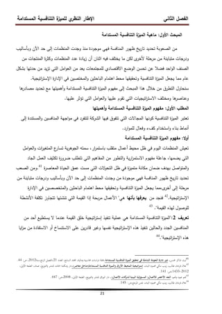 ‫المستدامة‬ ‫التنافسية‬ ‫ة‬
‫لمميز‬ ‫ي‬
‫النظر‬ ‫اإلطار‬ ‫الثاني‬ ‫الفصل‬
21
‫األول‬ ‫المبحث‬
:
‫المستدامة‬ ‫التنافسية‬ ‫ة‬
‫الميز‬ ‫ماىية‬
‫وبأساليب‬ ‫اآلن‬ ‫حد‬ ‫إلى‬ ‫المنظمات‬ ‫وجدت‬ ‫منذ‬ ‫موجودة‬ ‫فيي‬ ‫المنافسة‬ ‫ظيور‬ ‫يخ‬‫ر‬‫تا‬ ‫تحديد‬ ‫الصعوبة‬ ‫من‬
‫من‬ ‫المنتجات‬ ‫ة‬
‫ر‬‫وكث‬ ‫المنظمات‬ ‫عدد‬ ‫يادة‬‫ز‬ ‫أن‬ ‫اثنان‬ ‫فيو‬ ‫يختمف‬ ‫ما‬ ‫لكن‬ ‫ى‬
‫ألخر‬ ‫مرحمة‬ ‫من‬ ‫متباينة‬ ‫ودرجات‬
‫بشكل‬ ‫حدتيا‬ ‫من‬ ‫يد‬‫ز‬‫ت‬ ‫التي‬ ‫امل‬‫و‬‫الع‬ ‫من‬ ‫يعد‬ ‫لممجتمعات‬ ‫االقتصادي‬ ‫الوضع‬ ‫تحسن‬ ‫عن‬ ‫فضال‬ ‫احد‬‫و‬‫ال‬ ‫الصنف‬
‫اتيجية‬
‫ر‬‫اإلست‬ ‫ة‬
‫ر‬‫اإلدا‬ ‫في‬ ‫المختصين‬‫و‬ ‫الباحثين‬ ‫اىتمام‬ ‫محط‬ ‫وتحقيقيا‬ ‫التنافسية‬ ‫ة‬
‫ز‬‫المي‬ ‫يجعل‬ ‫مما‬ ‫عام‬
.
‫ىا‬
‫مصادر‬ ‫تحديد‬ ‫مع‬ ‫أىميتيا‬‫و‬ ‫المستدامة‬ ‫التنافسية‬ ‫ة‬
‫ز‬‫المي‬ ‫مفيوم‬ ‫إلى‬ ‫المبحث‬ ‫ىذا‬ ‫خالل‬ ‫من‬ ‫التطرق‬ ‫سنحاول‬
‫عمييا‬ ‫تؤثر‬ ‫التي‬ ‫امل‬‫و‬‫الع‬‫و‬ ‫عمييا‬ ‫تقوم‬ ‫التي‬ ‫اتيجيات‬
‫ر‬‫االست‬ ‫ومختمف‬ ‫ىا‬
‫وعناصر‬
.
‫األول‬ ‫المطمب‬
:
‫أىميتيا‬‫و‬ ‫المستدامة‬ ‫التنافسية‬ ‫ة‬
‫الميز‬ ‫مفيوم‬
‫إلى‬ ‫المستندة‬‫و‬ ‫المنافسين‬ ‫اجية‬‫و‬‫م‬ ‫في‬ ‫لتتفرد‬ ‫الشركة‬ ‫فييا‬ ‫تتفوق‬ ‫التي‬ ‫المجاالت‬ ‫كونيا‬ ‫التنافسية‬ ‫ة‬
‫ز‬‫المي‬ ‫تعتبر‬
‫ارد‬‫و‬‫لمم‬ ‫وفعال‬ ‫كفء‬ ‫استخدام‬‫و‬ ‫بناء‬ ‫أنماط‬
.
‫ال‬‫و‬‫أ‬
:
‫المستدامة‬ ‫التنافسية‬ ‫ة‬
‫الميز‬ ‫مفيوم‬
‫امل‬‫و‬‫الع‬‫و‬ ‫ات‬
‫ر‬‫المتغي‬ ‫ع‬
‫تسار‬ ‫ية‬‫ر‬‫الجوى‬ ‫سمتو‬ ،‫ار‬
‫ر‬‫باستم‬ ‫متقمب‬ ‫أعمال‬ ‫محيط‬ ‫ظل‬ ‫في‬ ‫اليوم‬ ‫المنظمات‬ ‫تعيش‬
‫الجاد‬ ‫العمل‬ ‫تكثيف‬ ‫ة‬
‫ر‬‫ضرو‬ ‫تتطمب‬ ‫التي‬ ‫المفاىيم‬ ‫من‬ ‫التطور‬‫و‬ ‫ية‬‫ر‬‫ا‬
‫ر‬‫االستم‬ ‫مفيوم‬ ‫جاعمة‬ ،‫يضميا‬ ‫التي‬
‫ة‬
‫ر‬‫المعاص‬ ‫الحياة‬ ‫عمق‬ ‫مست‬ ‫التي‬ ‫الت‬
‫و‬‫التح‬ ‫ظل‬ ‫في‬ ‫ة‬
‫ز‬‫متمي‬ ‫مكانة‬ ‫ضمان‬ ‫بيدف‬ ‫اصل‬‫و‬‫المت‬‫و‬
41
.
‫الصعب‬ ‫ومن‬
‫من‬ ‫متباينة‬ ‫ودرجات‬ ‫وبأساليب‬ ‫اآلن‬ ‫حد‬ ‫إلى‬ ‫المنظمات‬ ‫وجدت‬ ‫من‬ ‫موجودة‬ ‫فيي‬ ‫المنافسة‬ ‫ظيور‬ ‫يخ‬‫ر‬‫تا‬ ‫تحديد‬
‫ة‬
‫ر‬‫اإلدا‬ ‫في‬ ‫المتخصصين‬‫و‬ ‫الباحثين‬ ‫اىتمام‬ ‫محط‬ ‫وتحقيقيا‬ ‫التنافسية‬ ‫ة‬
‫ز‬‫المي‬ ‫يجعل‬ ‫مما‬،‫ى‬
‫أخر‬ ‫إلى‬ ‫مرحمة‬
‫اتيجية‬
‫ر‬‫اإلست‬
.
42
‫من‬ ‫فنجد‬
‫بأنيا‬ ‫يعرفيا‬
‫ىي‬
"
‫األنشطة‬ ‫تكمفة‬ ‫تتجاوز‬ ‫تنشئيا‬ ‫التي‬ ‫القيمة‬ ‫إذا‬ ‫بحة‬‫ر‬‫م‬ ‫األعمال‬
‫القيمة‬ ‫ليذه‬ ‫لموصول‬
."
43
‫تعريف‬
2
":
‫من‬ ‫أحد‬ ‫يستطيع‬ ‫ال‬ ‫عندما‬ ‫القيمة‬ ‫خمق‬ ‫اتيجية‬
‫ر‬‫إست‬ ‫تنفيذ‬ ‫عممية‬ ‫ىي‬ ‫المستدامة‬ ‫التنافسية‬ ‫ة‬
‫ز‬‫المي‬
‫ايا‬
‫ز‬‫م‬ ‫من‬ ‫االستفادة‬ ‫أو‬ ‫االستنساخ‬ ‫عمى‬ ‫ين‬‫ر‬‫قاد‬ ‫وغير‬ ‫نفسيا‬ ‫اتيجية‬
‫ر‬‫اإلست‬ ‫ىذه‬ ‫تنفيذ‬ ‫الحالين‬‫و‬ ‫الجدد‬ ‫المنافسين‬
‫اتيجية‬
‫ر‬‫اإلست‬ ‫ىذه‬
."
44
41
،‫حمسن‬ ‫شاكر‬ ‫ليث‬
‫المستدامة‬ ‫التنافسية‬ ‫الميزة‬ ‫تحقيق‬ ‫في‬ ‫الشاملة‬ ‫الجودة‬ ‫إدارة‬ ‫دور‬
‫العدد‬ ،‫السابع‬ ‫اجمللد‬ ،‫ومالية‬ ‫حماسبية‬ ‫اسات‬‫ر‬‫د‬ ‫جملة‬،
21
‫سنة‬،‫ابع‬‫ر‬‫ال‬ ‫الفصل‬،
2012
‫ص‬ ،
:
44
.
42
،‫البناء‬ ‫حممود‬ ‫مكي‬ ‫ينب‬‫ز‬ ،‫طالب‬ ‫فرحان‬ ‫عالء‬
‫اتيجية‬‫ر‬‫إست‬
‫المستدامة‬ ‫التنافسية‬ ‫والميزة‬ ‫األزرق‬ ‫المحيط‬
(
‫معاصر‬ ‫مدخل‬
)
،
،‫األوىل‬ ‫الطبعة‬ ،‫عمان‬ ،‫يع‬‫ز‬‫التو‬‫و‬ ‫للنشر‬ ‫احلامد‬ ‫ومكتبة‬ ‫دار‬
2012
-
1433
‫ص‬،
:
141
.
43
،‫وجنم‬ ‫عبود‬ ‫جنم‬
‫لألعمال‬ ‫األخضر‬ ‫البعد‬
(
‫األعمال‬ ‫كات‬
‫لشر‬ ‫البيئية‬ ‫المسؤولية‬
)
،‫األوىل‬ ‫الطبعة‬ ،‫يع‬‫ز‬‫التو‬‫و‬ ‫للنشر‬ ‫اق‬‫ر‬‫الو‬ ‫دار‬ ،
2008
‫ص‬،
:
447
.
44
‫ص‬،‫ادلرجع‬ ‫نفس‬ ،‫البناء‬ ‫حممود‬ ‫مكي‬ ‫ينب‬‫ز‬ ،‫طالب‬ ‫فرحان‬ ‫عالء‬
:
145
.
 