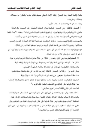 ‫المستدامة‬ ‫التنافسية‬ ‫ة‬
‫لمميز‬ ‫ي‬
‫النظر‬ ‫اإلطار‬ ‫الثاني‬ ‫الفصل‬
23
‫وتمثل‬
(
‫الميمة‬ ‫وبيئة‬ ‫العامة‬ ‫البيئة‬
)
‫مدخالت‬ ‫من‬ ‫المتكون‬‫و‬ ‫مفتوحا‬ ‫نظاما‬ ‫بوصفو‬ ‫الداخمي‬ ‫اإلمداد‬ ‫وكذلك‬
‫ومخرجات‬ ‫وعمميات‬
.
‫المستدامة‬ ‫التنافسية‬ ‫ة‬
‫ز‬‫المي‬ ‫مصادر‬ ‫وتحدد‬
‫اآلتي‬
:
1
-
‫الداخمية‬ ‫المصادر‬
:
‫الطاقة‬ ‫مثل‬ ‫الممموسة‬ ‫وغير‬ ‫الممموسة‬ ‫المنظمة‬ ‫ارد‬‫و‬‫بم‬ ‫تبطة‬‫ر‬‫الم‬ ‫المصادر‬ ‫وىي‬
‫لنقاط‬ ‫األعمال‬ ‫منظمة‬ ‫استغالل‬ ‫ىي‬ ‫المستدامة‬ ‫التنافسية‬ ‫ة‬
‫ز‬‫المي‬ ‫أن‬ ‫ويؤكد‬ ‫ىا‬
‫وغير‬ ‫الموجودات‬‫و‬ ‫األولية‬ ‫ارد‬‫و‬‫الم‬‫و‬
‫األنشطة‬‫و‬ ‫ارد‬‫و‬‫الم‬ ‫تشمل‬ ‫الداخمية‬ ‫المصادر‬ ‫ىذه‬ ‫ان‬‫و‬ ‫بيا‬ ‫الخاصة‬ ‫األنشطة‬ ‫أداء‬ ‫في‬ ‫الداخمية‬ ‫قوتيا‬
‫ات‬
‫ر‬‫الميا‬‫و‬
.
‫ى‬
‫وير‬
‫اتيجيون‬
‫ر‬‫اإلست‬
‫الصعب‬ ‫من‬ ‫التي‬ ‫ية‬‫ر‬‫الجوى‬ ‫الكفاءات‬ ‫تنمية‬ ‫عمى‬ ‫المنظمات‬ ‫تركز‬ ‫أن‬ ‫ة‬
‫ر‬‫ضرو‬
‫تشكيل‬ ‫في‬ ‫بدئ‬ ‫نقطة‬ ‫بوصفيا‬ ‫نوعيا‬ ‫من‬ ‫يدة‬‫ر‬‫الف‬ ‫ارد‬‫و‬‫الم‬ ‫قاعدة‬ ‫عمى‬ ‫االعتماد‬ ‫ة‬
‫ر‬‫وضرو‬ ،‫محاكاتيا‬
‫اتيجية‬
‫ر‬‫اإلست‬
‫من‬ ‫يدة‬‫ر‬‫ف‬ ‫ارد‬‫و‬‫م‬ ‫استخدام‬ ‫يستمزم‬ ‫تنافسية‬ ‫ة‬
‫ز‬‫لمي‬ ‫االستدامة‬ ‫تحقيق‬ ‫فأن‬ ‫المصدر‬ ‫ىذا‬ ‫مع‬ ‫انسجاما‬‫و‬
‫ارد‬‫و‬‫الم‬ ‫ىذه‬ ‫مع‬ ‫يتالءم‬ ‫بيئي‬ ‫موقع‬ ‫اختيار‬ ‫ثم‬ ‫نوعيا‬
.
2
-
‫ا‬
‫ر‬‫المصاد‬
‫لخارجية‬
:
‫و‬ ‫ومتعددة‬ ‫ة‬
‫ر‬‫كثي‬ ‫وىي‬
‫ت‬
‫حيث‬ ‫ىا‬
‫وتغير‬ ‫الخارجية‬ ‫البيئة‬ ‫ات‬
‫ر‬‫متغي‬ ‫خالل‬ ‫من‬ ‫تشكل‬
‫تشكل‬
‫ىذه‬
‫التنافسية‬ ‫ة‬
‫ز‬‫لممي‬ ‫ا‬
‫ر‬‫البيئةمصد‬
.
‫االقتصادية‬‫و‬ ‫السياسية‬ ‫امل‬‫و‬‫الع‬ ‫من‬ ‫مجموعة‬ ‫تضم‬ ‫إذ‬
‫اإليجابي‬ ‫أو‬ ‫السمبي‬ ‫باالتجاه‬ ‫المنظمات‬ ‫في‬ ‫تؤثر‬ ‫التي‬ ‫التكنولوجية‬‫و‬ ‫افية‬
‫ر‬‫الديموغ‬‫و‬
.
‫من‬ ‫غم‬
‫الر‬ ‫وعمى‬
‫إن‬
‫تنافسية‬ ‫ة‬
‫ز‬‫مي‬ ‫وتحقيق‬ ‫خمق‬ ‫في‬ ‫دور‬ ‫ليا‬ ‫الخارجية‬‫و‬ ‫الداخمية‬ ‫المصادر‬ ‫من‬ ‫كال‬
،‫لممنظمة‬ ‫مستدامة‬
‫إال‬
‫بيئة‬ ‫امل‬‫و‬‫ع‬ ‫كانت‬ ‫فإذا‬،‫أكثر‬ ‫الداخمية‬ ‫المصادر‬ ‫عمى‬ ‫يعول‬ ‫انو‬
‫المنظمة‬ ‫ات‬
‫ر‬‫وقد‬ ‫خالل‬ ‫من‬ ‫إال‬ ‫تتحقق‬ ‫ال‬ ‫ة‬
‫ز‬‫المي‬ ‫فإن‬،‫ليا‬ ‫مناسبة‬ ‫وظروفا‬ ‫لممنظمة‬ ‫فرصا‬ ‫تتمثل‬ ‫الخارجية‬
‫الفرص‬ ‫تمك‬ ‫استثمار‬‫و‬ ‫الظروف‬ ‫مع‬ ‫التعامل‬ ‫عمى‬ ‫تيا‬‫ر‬‫قد‬ ‫خالل‬ ‫ومن‬
.
48
‫ي‬
‫البكر‬ ‫ثامر‬ ‫حدد‬ ‫كما‬
2008
‫في‬ ‫تتمثل‬ ‫ى‬
‫أخر‬ ‫مصادر‬
:
1
-
‫المدخالت‬
:
‫المتمثمة‬‫و‬ ‫عمميا‬ ‫في‬ ‫المنظمة‬ ‫ار‬
‫ر‬‫استم‬‫و‬ ‫ديمومة‬ ‫عمى‬ ‫تؤثر‬ ‫التي‬ ‫العناصر‬ ‫مجموعة‬ ‫وىي‬
‫تؤىل‬ ‫قوة‬ ‫ذات‬ ‫المدخالت‬ ‫ىذه‬ ‫يجعل‬ ‫وبما‬ ،‫ية‬‫ر‬‫البش‬ ‫ارد‬‫و‬‫الم‬‫و‬ ‫ات‬
‫ر‬‫القد‬‫و‬ ‫المالية‬‫و‬ ‫أسمالية‬
‫ر‬‫ال‬ ‫بالموجودات‬
‫أن‬‫و‬ ‫المنافسين‬ ‫من‬ ‫أفضل‬ ‫وبشكل‬ ‫القيمة‬ ‫خمق‬ ‫عمى‬ ‫اتيا‬
‫ر‬‫قد‬ ‫خالل‬ ‫ومن‬ ‫تنافسية‬ ‫ة‬
‫ز‬‫مي‬ ‫الكتساب‬ ‫المنظمة‬
‫ة‬
‫ز‬‫المي‬ ‫تحقيق‬ ‫إلى‬ ‫يقود‬ ‫وبما‬ ‫تقميدىا‬ ‫تم‬ ‫إذا‬ ‫ومكمفة‬ ‫لإلحالل‬ ‫قابمة‬ ‫وغير‬ ‫ة‬
‫ر‬‫ناد‬ ‫قيمة‬ ‫ذات‬ ‫ارد‬‫و‬‫الم‬ ‫ىذه‬ ‫تكون‬
‫المنافسين‬ ‫من‬ ‫أفضل‬ ‫بشكل‬ ‫أنشطتيا‬ ‫تؤدي‬ ‫أن‬‫و‬ ‫التنافسية‬
.
49
48
‫ص‬ ،‫سابق‬ ‫المرجع‬ ‫نفس‬ ،‫البناء‬ ‫محمود‬ ً‫مك‬ ‫زٌنب‬ ،‫طالب‬ ‫فرحان‬ ‫عالء‬
:
166
.
49
،‫ٌاسرالبكري‬ ‫ثامر‬
‫اتيجيات‬‫ر‬‫است‬
،‫التسويق‬
‫العربٌة‬ ‫الطبعة‬
،
‫عمان‬ ،‫والتوزٌع‬ ‫للنشر‬ ‫العلمٌة‬ ‫الٌازوري‬ ‫دار‬
-
،‫األردن‬
2008
‫ص‬،
:
199
.
 