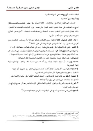 ‫المستدامة‬ ‫التنافسية‬ ‫ة‬
‫لمميز‬ ‫ي‬
‫النظر‬ ‫اإلطار‬ ‫الثاني‬ ‫الفصل‬
25
‫الثالث‬ ‫المطمب‬
:
‫و‬ ‫اع‬‫و‬‫أن‬
‫خصائص‬
‫التنافسية‬ ‫ة‬
‫الميز‬
‫ال‬‫و‬‫أ‬
:
‫التنافسية‬ ‫ة‬
‫الميز‬ ‫اع‬‫و‬‫أن‬
‫وتخفٌض‬ ،‫والتمٌز‬ ‫اإلبداع‬ ‫إلى‬ ‫تصنف‬
‫الكلفة‬
‫بشكل‬ ‫الخدمات‬‫و‬ ‫المنتجات‬ ‫تطوير‬ ‫عمى‬ ‫يركز‬ ‫إذ‬
‫تخفيض‬ ‫أما‬ ‫الخدمات‬‫و‬ ‫المنتجات‬ ‫جودة‬ ‫تحسين‬ ‫عمى‬ ‫التمييز‬ ‫اىتمام‬ ‫ينصب‬ ‫حيث‬ ‫في‬ ‫المنافسين‬ ‫من‬ ‫ع‬
‫أسر‬
‫القطاع‬ ‫ضمن‬ ‫ى‬
‫األخر‬ ‫المنظمات‬ ‫ضد‬ ‫المنافسة‬ ‫في‬ ‫المنظمة‬ ‫تعتمدىا‬ ‫التنافسية‬ ‫ة‬
‫ز‬‫المي‬ ‫كسب‬ ‫فيحاول‬ ‫الكمفة‬
‫باآلتي‬ ‫أىميا‬ ‫تحديد‬ ‫ويمكن‬ ‫فيو‬ ‫تعمل‬ ‫الذي‬
:
1
-
‫التكمفة‬ ‫قيادة‬
(
‫الكمفة‬ ‫تخفيض‬
)
:
‫بسعر‬ ‫المنتجات‬ ‫نفس‬ ‫بيع‬ ‫أو‬ ‫إنتاج‬ ‫عمى‬ ‫تيا‬‫ر‬‫بقد‬ ‫الشركات‬ ‫بعض‬ ‫تتميز‬
‫التكمفة‬ ‫تقميل‬ ‫عمى‬ ‫الشركة‬ ‫ة‬
‫ر‬‫قد‬ ‫من‬ ‫ة‬
‫ز‬‫المي‬ ‫ىذه‬ ‫وتنشأ‬ ،‫المنافسين‬ ‫من‬ ‫أقل‬
.
52
2
-
‫التمييز‬
:
‫بون؛‬‫ز‬‫ال‬ ‫نظر‬ ‫وجية‬ ‫من‬ ‫تفعة‬‫ر‬‫م‬ ‫قيمة‬ ‫ذي‬ ‫يد‬‫ر‬‫وف‬ ‫متميز‬ ‫منتج‬ ‫تقديم‬ ‫عمى‬ ‫المنظمة‬ ‫ة‬
‫ر‬‫قد‬ ‫تعني‬
3
-
‫اقل‬ ‫وبتكمفة‬ ‫المنتج‬ ‫تميز‬ ‫ة‬
‫ميز‬
:
‫في‬ ‫المنظمة‬ ‫عمى‬ ‫يتوجب‬ ‫إذ‬ ،‫السابقتين‬ ‫تين‬‫ز‬‫المي‬ ‫بين‬ ‫ة‬
‫ز‬‫المي‬ ‫ىذه‬ ‫تجمع‬
‫لممجموعات‬ ‫نفسيا‬ ‫الحاجات‬ ‫إلشباع‬ ‫المنافسين‬ ‫منتجات‬ ‫عن‬ ‫ة‬
‫ز‬‫ومتمي‬ ‫مختمفة‬ ‫منتجات‬ ‫عرض‬ ‫الحالة‬ ‫ىذه‬
‫المنتجات؛‬ ‫لتمك‬ ‫المنخفضة‬ ‫التكاليف‬ ‫عن‬ ‫ناتجة‬ ‫منخفضة‬ ‫بأسعار‬ ‫الوقت‬ ‫نفس‬ ،‫االستيالكية‬
4
-
‫اإلبداع‬
:
‫بيئة‬ ‫ات‬
‫ر‬‫متغي‬ ‫مع‬ ‫التكيف‬‫و‬ ‫لمبقاء‬ ‫المتبعة‬ ‫المداخيل‬ ‫أحد‬ ‫وىو‬ ،‫جديدة‬ ‫منتجات‬ ‫توليد‬ ‫بأنو‬ ‫يوصف‬
‫عة؛‬
‫المتسار‬ ‫العمل‬
5
-
‫المعرفة‬
:
‫ايا‬
‫ز‬‫الم‬ ‫بأن‬ ‫ين‬‫ر‬‫المدي‬ ‫من‬ ‫الكثير‬ ‫ويؤمن‬ ،‫لممنظمة‬ ‫أىمية‬ ‫األكثر‬ ‫اتيجي‬
‫ر‬‫االست‬ ‫المورد‬ ‫تمثل‬
‫المنافسون؛‬ ‫يمتمكون‬ ‫مما‬ ‫أكثر‬ ‫فة‬‫ر‬‫مع‬ ‫بامتالكيم‬ ‫ستحقق‬ ‫التنافسية‬
6
-
‫الوقت‬ ‫اختصار‬
:
‫عند‬ ‫السيما‬ ،‫أساسو‬ ‫عمى‬ ‫القائمة‬ ‫المنافسة‬ ‫ازدادت‬ ،‫بون‬‫ز‬‫لم‬ ‫الوقت‬ ‫أىمية‬ ‫ايد‬
‫ز‬‫ت‬ ‫بعد‬
‫اإلنتاج؛‬ ‫مبدأ‬ ‫وفق‬ ‫عمى‬ ‫تعمل‬ ‫التي‬ ‫المنظمات‬ ‫مع‬ ‫التعامل‬
7
-
‫المرونة‬
:
‫يتم‬ ‫اإلنتاج‬ ‫أصبح‬ ‫أن‬ ‫بعد‬ ‫الحاضر‬ ‫الوقت‬ ‫في‬ ‫الحاسمة‬ ‫التنافسية‬ ‫ايا‬
‫ز‬‫الم‬ ‫من‬ ‫المرونة‬ ‫أصبحت‬
‫بون؛‬‫ز‬‫ال‬ ‫طمب‬ ‫وفق‬ ‫عمى‬
8
-
‫الجودة‬
:
‫الضمنية‬‫و‬ ‫المعمنة‬ ‫بائن‬‫ز‬‫ال‬ ‫توقعات‬ ‫تمبية‬ ‫عمى‬ ‫المنتج‬ ‫ة‬
‫ر‬‫قد‬ ‫تحدد‬ ‫التي‬ ‫ىي‬
.
53
52
،‫الشٌخ‬ ‫محمود‬
‫الدولي‬ ‫التسويق‬
‫األردن‬،‫يع‬‫ز‬‫التو‬‫و‬ ‫للنشر‬ ‫أسامة‬ ‫دار‬،‫األوىل‬ ‫الطبعة‬ ،
‘
‫عمان‬
2012،1433
‫ص‬،
:
82
.
53
‫عباد‬ ‫حسٌن‬ ‫ليد‬‫و‬ ‫حسٌن‬ ،‫بيدي‬‫ز‬‫ال‬ ‫متناي‬ ‫دحا‬ ‫غين‬
،
‫البشري‬ ‫للمورد‬ ‫ية‬‫ر‬‫الجوه‬ ‫ات‬‫ر‬‫المقد‬
‫االتجاه‬
‫األعمال‬ ‫لتنافسية‬ ‫المعاصر‬
،
‫طبعة‬ ‫بدون‬
،
،‫يع‬‫ز‬‫التو‬‫و‬ ‫للنشر‬ ‫غيداء‬ ‫دار‬
،‫عمان‬
‫ص‬
:
141
.
 