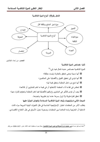 ‫المستدامة‬ ‫التنافسية‬ ‫ة‬
‫لمميز‬ ‫ي‬
‫النظر‬ ‫اإلطار‬ ‫الثاني‬ ‫الفصل‬
26
‫رقم‬ ‫الشكل‬
(
8
)
:
‫التنافسية‬ ‫ة‬
‫الميز‬ ‫اع‬‫و‬‫أن‬
‫المصدر‬
:
‫الطالبتين‬ ‫إعداد‬ ‫من‬
‫ثانيا‬
:
‫التنافسية‬ ‫ة‬
‫الميز‬ ‫خصائص‬
‫يمي‬ ‫فيما‬ ‫تتمثل‬ ‫عديدة‬ ‫خصائص‬ ‫التنافسية‬ ‫ة‬
‫ز‬‫لممي‬
:
54

‫مطمقة؛‬ ‫وليست‬ ‫نة‬‫ر‬‫بالمقا‬ ‫تتحقق‬ ‫بمعنى‬ ‫نسبية‬ ‫أنيا‬

‫المنافسين؛‬ ‫عمى‬ ‫األفضمية‬‫و‬ ‫التفوق‬ ‫تحقيق‬ ‫إلى‬ ‫تؤدي‬ ‫أنيا‬

‫ليا؛‬ ‫قيمة‬ ‫وتحقق‬ ‫المنظمة‬ ‫داخل‬ ‫من‬ ‫تنبع‬ ‫أنيا‬

‫كالىما؛‬ ‫أو‬ ‫ين‬‫ر‬‫لممشت‬ ‫تقدم‬ ‫ما‬ ‫قيمة‬ ‫في‬ ‫أو‬ ‫ألنشطتيا‬ ‫المنظمة‬ ‫أداء‬ ‫كفاءة‬ ‫في‬ ‫تنعكس‬

‫منيا؛‬ ‫اء‬
‫ر‬‫لمش‬ ‫ىم‬
‫وتحفز‬ ‫المنظمة‬ ‫تقدم‬ ‫فيما‬ ‫لألفضمية‬ ‫اكيم‬
‫ر‬‫د‬‫ا‬‫و‬ ‫ين‬‫ر‬‫المشت‬ ‫في‬ ‫لمتأثير‬ ‫تؤدى‬ ‫أن‬ ‫يجب‬

‫وتجديدىا‬ ‫ىا‬
‫تطوير‬ ‫يتم‬ ‫عندما‬ ‫عة‬
‫بسر‬ ‫تزول‬ ‫ال‬
‫و‬ ‫طويمة‬ ‫ة‬
‫ر‬‫لفت‬ ‫تحقق‬
.
‫الثاني‬ ‫المبحث‬
:
‫اتيجيات‬
‫ر‬‫است‬
‫أبعاد‬‫و‬
‫المستدامة‬ ‫التنافسية‬ ‫ة‬
‫الميز‬
‫عمييا‬ ‫ة‬
‫المؤثر‬ ‫امل‬‫و‬‫الع‬‫و‬
‫كانت‬ ‫اء‬‫و‬‫س‬ ‫يعة‬‫ر‬‫الس‬ ‫البيئية‬ ‫ات‬
‫ر‬‫التغي‬ ‫ظل‬ ‫في‬ ‫المناسبة‬ ‫اتيجية‬
‫ر‬‫اإلست‬ ‫اختيار‬ ‫المنظمات‬ ‫من‬ ‫األمر‬ ‫يتطمب‬
‫االقتصادي‬ ‫االنفتاح‬ ‫ظل‬ ‫في‬ ‫اق‬‫و‬‫األس‬ ‫دخول‬ ‫وصعوبة‬ ‫المنظمات‬ ‫بين‬ ‫المنافسة‬ ‫وشدة‬ ‫الخارجية‬ ‫أو‬ ‫الداخمية‬
.
54
،‫هللا‬ ‫عبد‬ ‫إسماعٌل‬ ‫ناهدة‬
،‫التنافسية‬ ‫الميزة‬ ‫تعزيز‬ ‫في‬ ‫المعرفة‬ ‫إدارة‬ ‫عمليات‬ ‫دور‬
،‫عشر‬ ‫الثالث‬ ‫العدد‬ ،‫مستقبلٌة‬ ‫بحوث‬ ‫مجلة‬
1427
،
2006
‫ص‬ ،
:
43
.
‫الميز‬ ‫اع‬‫و‬‫أن‬
‫ة‬
‫التنافسية‬
‫التمييز‬
‫اقل‬ ‫وبتكمفة‬ ‫المنتج‬ ‫تميز‬ ‫ة‬
‫ز‬‫مي‬
‫اإلبداع‬
‫فة‬‫ر‬‫المع‬
‫اختصار‬
‫الوقت‬
‫المرونة‬
‫الجودة‬
‫قيادة‬ ‫ة‬
‫ز‬‫مي‬
‫التكمفة‬
 