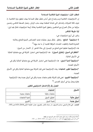 ‫المستدامة‬ ‫التنافسية‬ ‫ة‬
‫لمميز‬ ‫ي‬
‫النظر‬ ‫اإلطار‬ ‫الثاني‬ ‫الفصل‬
27
‫األول‬ ‫المطمب‬
:
‫المستدامة‬ ‫التنافسية‬ ‫ة‬
‫الميز‬ ‫اتيجيات‬
‫ر‬‫است‬
‫اتيجيا‬
‫ر‬‫االست‬ ‫إن‬
‫ت‬
‫التنافسية‬ ‫ايا‬
‫ز‬‫م‬ ‫تحقيق‬ ‫بيدف‬ ‫الصناعة‬ ‫ىيكل‬ ‫تحميل‬ ‫أساس‬ ‫عمى‬ ‫وتصاغ‬ ‫ترسم‬ ‫التنافسية‬
.
‫إذ‬
‫بائن‬‫ز‬‫ال‬ ‫جذب‬ ‫بيدف‬ ‫المنظمة‬ ‫تتبناىا‬ ‫التي‬ ‫المداخل‬‫و‬ ‫التحركات‬ ‫كافة‬ ‫تعرف‬
‫وتحسين‬ ‫التنافسي‬ ‫الضغط‬ ‫وتحمل‬
‫يمي‬ ‫فيما‬ ‫تتمثل‬ ‫اتيجيات‬
‫ر‬‫است‬ ‫بعة‬‫ر‬‫أ‬ ‫وىناك‬ ‫التنافسية‬ ‫ة‬
‫ز‬‫المي‬ ‫وتحقيق‬ ‫المنافسين‬ ‫مع‬ ‫اع‬
‫ر‬‫الص‬ ‫خالل‬ ‫من‬ ‫ىا‬
‫مركز‬
:
‫ال‬‫و‬‫أ‬
:
‫التنافس‬ ‫طريقة‬
‫وتشير‬
‫بع‬‫ر‬‫أ‬ ‫إلى‬
‫ىي‬ ‫اتيجيات‬
‫ر‬‫است‬
:
1
-
‫اتيجية‬
‫ر‬‫إست‬
‫المنتج‬
:
‫وتتعمق‬
‫وعالمتو‬ ‫لممنتج‬ ‫ة‬
‫ز‬‫الممي‬ ‫الخصائص‬ ‫تحديد‬ ‫بعمميات‬ ‫موجز‬ ‫بشكل‬
‫بيع‬ ‫بعد‬ ‫ما‬ ‫أو‬ ‫لتقديمو‬ ‫افقة‬
‫ر‬‫الم‬ ‫الخدمات‬ ،‫التغميف‬‫و‬ ‫التعبئة‬،‫ية‬‫ر‬‫التجا‬
‫ه‬
.
55
‫السوق‬ ‫من‬ ‫االنحدار‬ ‫أو‬ ‫التدىور‬ ‫حالة‬ ‫إلى‬ ‫الوصول‬ ‫من‬ ‫المنتج‬ ‫لمنع‬ ‫نطبقيا‬ ‫اتيجية‬
‫ر‬‫اإلست‬ ‫ىذه‬
:
*
‫السوق‬ ‫في‬ ‫التغمغل‬
:
(
‫السوق‬ ‫اق‬
‫ر‬‫إخت‬
)
:
‫الحالية‬ ‫منتجاتيا‬ ‫بيع‬ ‫في‬ ‫الشركة‬ ‫ار‬
‫ر‬‫استم‬ ‫تعني‬ ‫اتيجية‬
‫ر‬‫اإلست‬ ‫ىذه‬
‫الحالية‬ ‫اق‬‫و‬‫األس‬ ‫في‬
.
*
‫السوق‬ ‫تنمية‬ ‫اتيجية‬
‫ر‬‫إست‬
:
‫في‬ ‫ولكن‬ ‫الحالية‬ ‫منتجاتيا‬ ‫بيع‬ ‫في‬ ‫الشركة‬ ‫ار‬
‫ر‬‫استم‬ ‫تعني‬ ‫اتيجية‬
‫ر‬‫اإلست‬ ‫ىذه‬
‫الجديدة‬ ‫اق‬‫و‬‫األس‬
.
*
‫المنتجات‬ ‫تطوير‬ ‫اتيجية‬
‫ر‬‫إست‬
:
‫اق‬‫و‬‫األس‬ ‫في‬ ‫ولكن‬ ‫الحالية‬ ‫منتجاتيا‬ ‫ببيع‬ ‫الشركة‬ ‫قيام‬ ‫تعني‬ ‫اتيجية‬
‫ر‬‫اإلست‬ ‫وىذه‬
‫الجديدة‬
.
*
‫التنويع‬ ‫اتيجية‬
‫ر‬‫إست‬
:
‫اتيجية‬
‫ر‬‫اإلست‬ ‫وىذه‬ ‫جديدة‬ ‫اق‬‫و‬‫أس‬ ‫في‬ ‫ولكن‬ ‫جديدة‬ ‫منتجات‬ ‫بتقديم‬ ‫الشركة‬ ‫قيام‬ ‫تعني‬
‫التصدير‬ ‫اق‬‫و‬‫أس‬ ‫في‬ ‫بيا‬ ‫ويعمل‬ ‫ة‬
‫ر‬‫خط‬
.
56
‫رقم‬ ‫الجدول‬
(
2
)
:
‫لمتطوير‬ ‫اتيجي‬
‫ر‬‫االست‬ ‫المدخل‬
‫اق‬‫و‬‫األس‬
‫المنتجات‬
‫حالية‬ ‫منتجات‬
‫جديدة‬ ‫منتجات‬
‫حالية‬ ‫اق‬‫و‬‫أس‬
‫السوق‬ ‫اق‬
‫ر‬‫اخت‬
‫المنتجات‬ ‫تنمية‬
‫جديدة‬ ‫اق‬‫و‬‫أس‬
‫السوق‬ ‫تنمية‬
‫التنويع‬
‫المصدر‬
:
،‫األولى‬ ‫الطبعة‬ ،‫عمان‬ ،‫يع‬‫ز‬‫التو‬‫و‬ ‫لمنشر‬ ‫صفاء‬ ‫دار‬ ،‫التسويق‬ ‫مبادئ‬ ،‫عبي‬
‫الز‬ ‫فالح‬ ‫عمي‬
1431،2010
‫ص‬،
:
193
.
55
‫ص‬ ،‫المرجع‬ ‫نفس‬ ،‫البناء‬ ‫محمود‬ ً‫مك‬ ‫زٌنب‬ ،‫طالب‬ ‫فرحان‬ ‫عالء‬
:
160
.
56
،‫الزعيب‬ ‫فالح‬ ‫علي‬
‫التسويق‬ ‫مبادئ‬
‫األوىل‬ ‫الطبعة‬،
،
،‫عمان‬ ،‫يع‬‫ز‬‫التو‬‫و‬ ‫للنشر‬ ‫صفاء‬ ‫دار‬
1431
،
2010
،
‫ص‬
:
192
.
 
