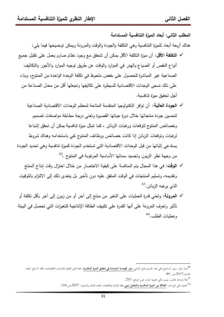 ‫المستدامة‬ ‫التنافسية‬ ‫ة‬
‫لمميز‬ ‫ي‬
‫النظر‬ ‫اإلطار‬ ‫الثاني‬ ‫الفصل‬
31
‫الثاني‬ ‫المطمب‬
:
‫المستدامة‬ ‫التنافسية‬ ‫ة‬
‫الميز‬ ‫أبعاد‬
‫يمي‬ ‫فيما‬ ‫توضيحيا‬ ‫ويمكن‬ ‫المرونة‬‫و‬ ‫الوقت‬‫و‬ ‫الجودة‬‫و‬ ‫التكمفة‬ ‫وىي‬ ‫التنافسية‬ ‫ة‬
‫ز‬‫لممي‬ ‫أبعاد‬ ‫بعة‬‫ر‬‫أ‬ ‫ىناك‬
:

‫األقل‬ ‫التكمفة‬
:
‫جميع‬ ‫تقميل‬ ‫عمى‬ ‫يعمل‬ ‫صارم‬ ‫نظام‬ ‫وجود‬ ‫مع‬ ‫تتحقق‬ ‫أن‬ ‫يمكن‬ ‫األقل‬ ‫التكمفة‬ ‫ة‬
‫ز‬‫مي‬ ‫أن‬
‫التكاليف‬‫و‬ ‫األجور‬‫و‬ ‫ارد‬‫و‬‫الم‬ ‫توجيو‬ ‫يق‬‫ر‬‫ط‬ ‫عن‬ ‫الوقت‬‫و‬ ‫ارد‬‫و‬‫الم‬ ‫في‬ ‫اليدر‬‫و‬ ‫الضياع‬ ‫أو‬ ‫النقص‬ ‫اع‬‫و‬‫أن‬
‫وبناء‬ ،‫ج‬
‫المنتو‬ ‫من‬ ‫احدة‬‫و‬‫ال‬ ‫الوحدة‬ ‫تكمفة‬ ‫في‬ ‫ممحوظ‬ ‫خفض‬ ‫عمى‬ ‫لمحصول‬ ‫ة‬
‫ر‬‫المباش‬ ‫غير‬ ‫الصناعية‬
‫من‬ ‫الصناعة‬ ‫معدل‬ ‫من‬ ‫أقل‬ ‫وتجعميا‬ ‫تكاليفيا‬ ‫عمى‬ ‫ة‬
‫ر‬‫لمسيط‬ ‫االقتصادية‬ ‫الوحدات‬ ‫تسعى‬ ‫ذلك‬ ‫عمى‬
‫تنافسية‬ ‫ة‬
‫ز‬‫مي‬ ‫تحقيق‬ ‫أجل‬
.

‫العالية‬ ‫الجودة‬
:
‫الصناعية‬ ‫االقتصادية‬ ‫الوحدات‬ ‫لمعظم‬ ‫المتاحة‬ ‫المتقدمة‬ ‫التكنولوجيا‬ ‫افر‬‫و‬‫ت‬ ‫أن‬
‫تصميم‬ ‫اصفات‬‫و‬‫م‬ ‫مطابقة‬ ‫درجة‬ ‫وتعني‬ ‫ة‬
‫ر‬‫القصي‬ ‫حياتيا‬ ‫ة‬
‫ر‬‫دو‬ ‫خالل‬ ‫منتجاتيا‬ ‫جودة‬ ‫لتحسين‬
‫إشباعا‬ ‫تحقق‬ ‫أن‬ ‫يمكن‬ ‫تنافسية‬ ‫ة‬
‫ز‬‫مي‬ ‫تمثل‬ ‫كما‬ ، ‫بائن‬‫ز‬‫ال‬ ‫غبات‬
‫ور‬ ‫لتوقعات‬ ‫ج‬
‫المنتو‬ ‫وخصائص‬
‫شروط‬ ‫وىناك‬ ‫باستخدامو‬ ‫تفي‬ ‫ج‬
‫المنتو‬ ‫ووظائف‬ ‫خصائص‬ ‫كانت‬ ‫إذا‬ ‫بائن‬‫ز‬‫ال‬ ‫وتوقعات‬ ‫غبات‬
‫لر‬
‫الجودة‬ ‫تحديد‬ ‫وىي‬ ‫تنافسية‬ ‫ة‬
‫ز‬‫كمي‬ ‫الجودة‬ ‫تستخدم‬ ‫التي‬ ‫االقتصادية‬ ‫الوحدات‬ ‫قبل‬ ‫من‬ ‫إثباتيا‬ ‫يستدعي‬
‫ج‬
‫المنتو‬ ‫في‬ ‫غوبة‬
‫المر‬ ‫األساسية‬ ‫سماتيا‬ ‫وتجسيد‬ ‫بون‬‫ز‬‫ال‬ ‫نظر‬ ‫وجية‬ ‫من‬
.
62

‫الوقت‬
:
‫المنتج‬ ‫إنتاج‬ ‫وقت‬ ‫ال‬
‫ز‬‫اخت‬ ‫خالل‬ ‫من‬ ‫االختصار‬ ‫كيفية‬ ‫عمى‬ ‫المنافسة‬ ‫يتم‬ ‫المجال‬ ‫ىذا‬ ‫في‬
‫بالتوقيت‬ ‫ام‬
‫ز‬‫االلت‬ ‫إلى‬ ‫ذلك‬ ‫يتعدى‬ ‫بل‬ ‫تأخير‬ ‫دون‬ ‫عميو‬ ‫المتفق‬ ‫الوقت‬ ‫في‬ ‫المنتجات‬ ‫وتسميم‬ ،‫وتقديمو‬
‫بائن‬‫ز‬‫ال‬ ‫غبو‬
‫ير‬ ‫الذي‬
.
63

‫المرونة‬
:
‫أو‬ ‫تكمفة‬ ‫بأقل‬ ‫آخر‬ ‫إلى‬ ‫بون‬‫ز‬ ‫من‬ ‫أو‬ ‫آخر‬ ‫إلى‬ ‫منتج‬ ‫من‬ ‫التغير‬ ‫عمى‬ ‫العمميات‬ ‫ة‬
‫ر‬‫قد‬ ‫وتعني‬
‫البيئة‬ ‫في‬ ‫تحصل‬ ‫التي‬ ‫ات‬
‫ر‬‫لمتغي‬ ‫اإلنتاجية‬ ‫الطاقة‬ ‫تكييف‬ ‫عمى‬ ‫ة‬
‫ر‬‫القد‬ ‫أنيا‬ ‫عمى‬ ‫المرونة‬ ‫وتعرف‬ ‫تأثير‬
‫الطمب‬ ‫وعمميات‬
.
64
62
‫املي‬‫ز‬‫ال‬ ‫ىاين‬ ‫احلسٌن‬ ‫عبد‬ ‫علي‬،‫اين‬‫ر‬‫السام‬ ‫سرور‬ ‫جبار‬ ‫منال‬
‫التنافسية‬ ‫الميزة‬ ‫تحقيق‬ ‫في‬ ‫امنة‬‫ز‬‫المت‬ ‫الهندسة‬ ‫دور‬ ،
‫العدد‬ ،‫السابع‬ ‫اجمللد‬ ،‫االقتصادية‬ ‫و‬ ‫ية‬‫ر‬‫اإلدا‬ ‫للعلوم‬ ‫ادلتىن‬ ‫جملة‬ ،
،‫الثالث‬
2017
‫ص‬،
:
80
.
63
،‫ادلرجع‬ ‫نفس‬ ،‫البناء‬ ‫حممود‬ ‫مكي‬ ‫ينب‬‫ز‬ ،‫طالب‬ ‫فرحان‬ ‫عالء‬
253
.
64
،‫الروسان‬ ‫علي‬ ‫حممود‬
‫ابيئي‬ ‫والتحليل‬ ‫التنافسية‬ ‫الميزة‬ ‫بين‬ ‫العالقة‬
‫جملة‬،
‫اإلدارة‬
،‫الستون‬‫و‬ ‫الثالث‬ ‫العدد‬ ،‫االقتصاد‬‫و‬
2007
‫ص‬،
:
144
.
 