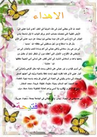 ‫إلى‬ ‫عممي‬ ‫ة‬
‫ثمر‬ ‫أىدي‬ ،‫العمم‬ ‫في‬ ‫المرتبة‬ ‫ىذه‬ ‫إلى‬ ‫أصل‬ ‫جعمني‬ ‫الذي‬ ‫هلل‬ ‫الحمد‬
:
‫بمدي‬ ‫شامخة‬ ‫ال‬
‫ز‬‫ت‬ ‫ال‬ ‫ائب‬‫و‬‫الن‬ ‫غم‬
‫ور‬ ‫الدىر‬ ‫مصائب‬ ‫تحصمت‬ ‫التي‬ ‫الطيبة‬ ‫األرض‬
‫الذي‬ ‫إلى‬ ‫عممي‬ ‫درب‬ ‫عن‬ ‫يبحث‬ ‫ا‬
‫ر‬‫نو‬ ‫بجانبي‬ ‫دوما‬ ‫كان‬ ‫الذي‬ ‫أسي‬
‫ر‬ ‫تاج‬ ‫إلى‬ ‫ائر‬
‫ز‬‫الج‬
‫اهلل‬ ‫حفظو‬ ‫أبي‬ ‫مستقبمي‬ ‫أجل‬ ‫من‬ ‫استطاع‬ ‫ما‬ ‫كل‬ ‫بذل‬
"
‫صمبا‬
."
‫من‬ ‫إلى‬ ‫الحنان‬‫و‬ ‫لمحب‬ ‫وسادة‬ ‫أىم‬ ‫إلى‬ ‫حياتي‬ ‫أىمي‬‫و‬ ‫سعادتي‬ ‫رمز‬ ‫ىي‬ ‫من‬ ‫إلى‬
‫من‬ ‫مقابل‬ ‫أو‬ ‫ا‬
‫ر‬‫شك‬ ‫تنتظر‬ ‫أن‬ ‫دون‬ ‫أعطت‬ ‫التي‬ ‫ان‬
‫ز‬‫األح‬ ‫و‬ ‫اح‬
‫ر‬‫األف‬ ‫كل‬ ‫شاركتني‬
‫حفظيا‬ ‫الحبيبة‬ ‫أمي‬ ‫لساني‬ ‫عمى‬ ‫لفض‬ ‫أحمى‬ ‫إلى‬ ‫اشترت‬ ‫لسعادتي‬ ‫و‬ ‫باعت‬ ‫احتيا‬
‫ر‬
‫اهلل‬
"
‫عائشة‬
."
‫إلى‬ ‫اني‬
‫ز‬‫أح‬‫و‬ ‫احي‬
‫ر‬‫أف‬ ‫سفن‬ ‫فيو‬ ‫رسمت‬ ‫شاطئ‬ ‫عمى‬ ‫حياتي‬ ‫نور‬ ‫و‬ ‫ادي‬‫ؤ‬‫ف‬ ‫ى‬
‫أسر‬ ‫إلى‬
‫أصدق‬ ‫أعينيم‬ ‫في‬ ‫أيت‬
‫ر‬‫و‬ ‫بالحياة‬ ‫تعمقا‬ ‫ازددت‬ ‫إلييم‬ ‫نظرت‬ ‫كمما‬ ‫الذي‬ ‫عيني‬ ‫ار‬‫و‬‫أن‬
،‫فاطمة‬ ،‫نجية‬ ‫باسمو‬ ‫احد‬‫و‬ ‫كل‬ ‫اتي‬‫و‬‫أخ‬ ‫إلى‬ ‫الحياة‬ ‫في‬ ‫وقوتي‬ ‫سندي‬ ‫إلى‬ ‫البسمات‬
‫المختار‬ ‫محمد‬ ،‫كريمة‬ ،‫لطيفة‬ ،‫حميمة‬ ،‫يمينة‬ ،‫السالم‬ ‫عبد‬ ،‫المجيد‬ ‫عبد‬
.
،‫ام‬
‫ر‬‫م‬ ،‫صفا‬ ،‫سممة‬ ‫الكتكوتة‬ ‫العائمة‬ ‫اعم‬
‫ر‬‫ب‬ ‫أنسى‬ ‫ال‬‫و‬ ‫األقارب‬ ‫و‬ ‫األىل‬ ‫كل‬ ‫لى‬‫ا‬‫و‬
‫صباح‬
.
‫الحياة‬ ‫في‬ ‫صديقاتي‬ ‫إلى‬
"
‫إيمان‬
"
،‫حورية‬ ،‫سعيدة‬ ،‫جمعة‬ ‫الجامعة‬ ‫في‬ ‫رفيقاتي‬ ‫لى‬‫ا‬‫و‬
‫عافية‬
.
 