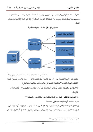 ‫المستدامة‬ ‫التنافسية‬ ‫ة‬
‫لمميز‬ ‫ي‬
‫النظر‬ ‫اإلطار‬ ‫الثاني‬ ‫الفصل‬
33
4
-
‫بائن‬‫ز‬‫ال‬ ‫متطمبات‬ ‫يادة‬‫ز‬
:
‫مالحظاتيم‬ ‫من‬ ‫التعمم‬‫و‬ ‫نحوىم‬ ‫المنظمة‬ ‫نشاط‬ ‫توجيو‬ ‫ي‬
‫الضرور‬ ‫من‬ ‫يجعل‬ ‫وىو‬
‫خالل‬ ‫من‬ ‫التنافسية‬ ‫ة‬
‫ز‬‫المي‬ ‫في‬ ‫تؤثر‬ ‫أن‬ ‫الممكن‬ ‫من‬ ‫التي‬ ‫التحديدات‬ ‫من‬ ‫مجموعة‬ ‫تحديد‬ ‫يمكن‬ ‫ومطالبيم؛كما‬
‫الشكل‬
:
‫رقم‬ ‫الشكل‬
(
11
)
:
‫التنافسية‬ ‫ة‬
‫الميز‬ ‫تحديات‬
‫المصدر‬
:
‫ادلرجع‬ ‫نفس‬،‫عباد‬ ‫حسٌن‬ ‫ليد‬‫و‬ ‫حسٌن‬ ،‫بيدي‬‫ز‬‫ال‬ ‫متناي‬ ‫دحا‬ ‫غين‬
،
‫ص‬
:
143
.
‫في‬ ‫التنافسية‬ ‫ة‬
‫ز‬‫المي‬ ‫نجاح‬ ‫ويتضح‬
‫أي‬
‫افر‬‫و‬‫ت‬ ‫تتطمب‬ ‫عمل‬ ‫تنافسية‬ ‫بيئة‬
‫بعة‬‫ر‬‫أ‬
‫امل‬‫و‬‫ع‬
‫ة‬
‫ر‬‫المي‬ ‫العاممين‬ ،
‫يأتي‬ ‫وكما‬ ‫وخارجية‬ ‫داخمية‬ ‫امل‬‫و‬‫ع‬ ‫إلى‬ ‫وتنقسم‬ ‫اتيجية‬
‫ر‬‫اإلست‬‫و‬ ‫القوي‬ ‫الييكل‬‫و‬ ‫التكيف‬‫و‬
:
1
-
‫الخارجية‬ ‫امل‬‫و‬‫الع‬
:
‫أو‬ ‫االقتصادية‬ ‫أو‬ ‫التكنولوجية‬ ‫ات‬
‫ر‬‫المتغي‬ ‫أو‬ ‫بون‬‫ز‬‫ال‬ ‫احتياجات‬ ‫تغيير‬ ‫في‬ ‫تتمثل‬
‫القانونية؛‬
2
-
‫الداخمية‬ ‫امل‬‫و‬‫الع‬
:
‫المنظمة‬ ‫ارد‬‫و‬‫م‬ ‫امتالك‬ ‫عمى‬ ‫المنظمة‬ ‫ة‬
‫ر‬‫قد‬ ‫في‬ ‫تتجمى‬
.
66
‫الثالث‬ ‫المبحث‬
:
‫التنافسية‬ ‫ة‬
‫الميز‬ ‫ومحددات‬ ‫آليات‬
‫التي‬ ‫الشركة‬ ‫ألن‬ ‫تيديد‬ ‫ىو‬ ‫ما‬ ‫بقدر‬ ‫ذاتو‬ ‫حد‬ ‫في‬ ‫فرصة‬ ‫يعد‬ ‫ال‬ ‫اىن‬
‫ر‬‫ال‬ ‫الوقت‬ ‫في‬ ‫التنافسية‬ ‫ة‬
‫ز‬‫المي‬ ‫تحقيق‬ ‫إن‬
‫بكل‬ ‫عميو‬ ‫التفوق‬ ‫أو‬ ‫التميز‬ ‫ىذا‬ ‫وتحقيق‬ ‫إلييا‬ ‫لموصول‬ ‫المنافسين‬ ‫جميع‬ ‫اىتمام‬ ‫محل‬ ‫تصبح‬ ‫التميز‬ ‫ىذا‬ ‫تحقق‬
66
‫ص‬،‫ادلرجع‬ ‫نفس‬،‫عباد‬ ‫حسٌن‬ ‫ليد‬‫و‬ ‫حسٌن‬ ،‫بيدي‬‫ز‬‫ال‬ ‫متناي‬ ‫دحا‬ ‫غين‬
:
141
.
‫بالبحث‬ ‫تبطة‬‫ر‬‫الم‬ ‫الكمفة‬
‫يدة‬‫ر‬‫الف‬ ‫الخصائص‬
‫إلى‬ ‫بائن‬‫ز‬‫ال‬ ‫تحول‬ ‫كمفة‬
‫المنطقة‬
‫المساومة‬ ‫قوة‬
‫نة‬‫ر‬‫المقا‬ ‫الكفاءة‬
‫الداخمية‬ ‫الكفاءة‬
‫الخارجية‬ ‫الكفاءة‬
‫ة‬
‫ز‬‫المي‬
‫التنافسية‬
 