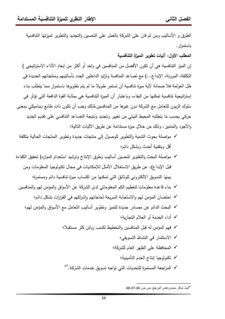 ‫المستدامة‬ ‫التنافسية‬ ‫ة‬
‫لمميز‬ ‫ي‬
‫النظر‬ ‫اإلطار‬ ‫الثاني‬ ‫الفصل‬
34
‫التنافسية‬ ‫تيا‬‫ز‬‫لمي‬ ‫التطوير‬‫و‬ ‫التجديد‬‫و‬ ‫التحسين‬ ‫عمى‬ ‫بالعمل‬ ‫الشركة‬ ‫عمى‬ ‫فان‬ ‫ثم‬ ‫ومن‬ ‫األساليب‬ ‫و‬ ‫الطرق‬
‫ار‬
‫ر‬‫باستم‬
.
‫األول‬ ‫المطمب‬
:
‫التنافسية‬ ‫ة‬
‫الميز‬ ‫تطوير‬ ‫آليات‬
‫اتيجي‬
‫ر‬‫االست‬ ‫األداء‬ ‫إبعاد‬ ‫من‬ ‫أكثر‬ ‫أو‬ ‫احد‬‫و‬ ‫في‬ ‫المنافسين‬ ‫من‬ ‫األفضل‬ ‫تكون‬ ‫أن‬ ‫ىي‬ ‫التنافسية‬ ‫الميز‬ ‫إن‬
)
‫اإلبداع‬ ،‫المرونة‬ ،‫التكمفة‬
...
)
‫في‬ ‫الجديدة‬ ‫ومنتجاتيم‬ ‫بأساليبيم‬ ‫الجدد‬ ‫الداخمين‬ ‫ايد‬
‫ز‬‫وت‬ ‫المنافسة‬ ‫تصاعد‬ ‫مع‬
‫ار‬
‫ر‬‫باستم‬ ‫ىا‬
‫تطوير‬ ‫يتم‬ ‫لم‬ ‫ما‬ ‫طويال‬ ‫تستمر‬ ‫أن‬ ‫تنافسية‬ ‫ة‬
‫ز‬‫مي‬ ‫ألية‬ ‫ضمانة‬ ‫فال‬ ‫العولمة‬ ‫ظل‬
.
‫بناء‬ ‫يتطمب‬ ‫مما‬
‫في‬ ‫تؤثر‬ ‫التي‬ ‫الدافعة‬ ‫القوة‬ ‫بمثابة‬ ‫ىي‬ ‫التنافسية‬ ‫ة‬
‫ز‬‫المي‬ ‫أن‬ ‫وباعتبار‬ ،‫البقاء‬ ‫من‬ ‫تمكنيا‬ ‫تنافسية‬ ‫اتيجية‬
‫ر‬‫إست‬
‫بمعنى‬ ‫ديناميكي‬ ‫طابع‬ ‫ذات‬ ‫تكون‬ ‫أن‬ ‫وجب‬ ‫لذلك‬،‫المنافسين‬ ‫من‬ ‫ىا‬
‫غير‬ ‫دون‬ ‫الشركة‬ ‫مع‬ ‫لمتعامل‬ ‫بون‬‫ز‬‫ال‬ ‫سموك‬
‫الجديد‬ ‫تقديم‬ ‫عمى‬ ‫التنافسي‬ ‫التصاعد‬ ‫ونتيجة‬ ‫وتجديد‬ ‫تغيير‬ ‫من‬ ‫البيئي‬ ‫المحيط‬ ‫يتطمبو‬ ‫ما‬ ‫بحسب‬ ‫حركي‬
‫التالية‬ ‫اآلليات‬ ‫يق‬‫ر‬‫ط‬ ‫عن‬ ‫مستدامة‬ ‫ة‬
‫ز‬‫مي‬ ‫خالل‬ ‫من‬ ‫وذلك‬ ،‫المتميز‬‫و‬ ‫األجود‬‫و‬
:

‫بتكمفة‬ ‫الحالية‬ ‫المنتجات‬ ‫وتطوير‬ ‫جديدة‬ ‫منتجات‬ ‫إلى‬ ‫لموصول‬ ‫التطوير‬‫و‬ ‫التنمية‬ ‫بحوث‬ ‫اصمة‬‫و‬‫م‬
‫دائم؛‬ ‫وبشكل‬ ‫أحدث‬ ‫وبتقنية‬ ‫أقل‬

‫ارد‬‫و‬‫الم‬ ‫استخدام‬ ‫وترشيد‬ ‫اإلنتاج‬ ‫وطرق‬ ‫أساليب‬ ‫لتحسين‬ ‫التطوير‬‫و‬ ‫البحث‬ ‫اصمة‬‫و‬‫م‬
(
‫الكفاءة‬ ‫تحقيق‬
‫اإلبداع‬ ‫قبل‬
)
‫ومن‬ ‫المعمومات‬ ‫تكنولوجيا‬ ‫مجال‬ ‫في‬ ‫لإلمكانيات‬ ‫األمثل‬ ‫االستغالل‬ ‫يق‬‫ر‬‫ط‬ ‫عن‬ ،
‫ة؛‬
‫ر‬‫ومستم‬ ‫دائم‬ ‫تنافسية‬ ‫ة‬
‫ز‬‫مي‬ ‫اكتساب‬ ‫من‬ ‫تمكنيا‬ ‫التي‬ ‫لموثائق‬ ‫االلكتروني‬ ‫التسويق‬ ‫بينيا‬

‫المنافسين‬‫و‬ ‫ليم‬ ‫المؤمن‬‫و‬ ‫اق‬‫و‬‫األس‬ ‫عن‬ ‫الشركة‬ ‫لدى‬ ‫المعموماتي‬ ‫الكم‬ ‫لتعظيم‬ ‫معمومات‬ ‫قاعدة‬ ‫بناء‬

‫دائم؛‬ ‫بشكل‬ ‫ات‬
‫ر‬‫ا‬
‫ر‬‫الق‬ ‫في‬ ‫اكيم‬
‫ر‬‫ش‬‫ا‬‫و‬ ‫لحاجاتيم‬ ‫يعة‬‫ر‬‫الس‬ ‫االستجابة‬‫و‬ ‫ليم‬ ‫المؤمن‬ ‫احتضان‬

‫ليم؛‬ ‫المؤمن‬‫و‬ ‫اق‬‫و‬‫األس‬ ‫مع‬ ‫التعامل‬ ‫أساليب‬ ‫وتطوير‬ ‫لمتميز‬ ‫جديدة‬ ‫مصادر‬ ‫عن‬ ‫الدائم‬ ‫البحث‬

‫ية؛‬‫ر‬‫التجا‬ ‫العالم‬ ‫أو‬ ‫الخدمة‬ ‫أداء‬

‫مستقبال؛‬ ‫كثر‬ ‫بائن‬‫ز‬ ‫لكسب‬ ‫التخطيط‬‫و‬ ‫المنافسين‬ ‫قبل‬ ‫لو‬ ‫المؤمن‬ ‫فيم‬

‫التسويقي؛‬ ‫النشاط‬ ‫في‬ ‫االستثمار‬

‫لمشركة؛‬ ‫العام‬ ‫الظير‬ ‫عمى‬ ‫المحافظة‬

‫التأمينية؛‬ ‫الخدم‬ ‫إنتاج‬ ‫تكنولوجيا‬

‫الشركة‬ ‫خدمات‬ ‫تسويق‬ ‫اجو‬‫و‬‫ت‬ ‫التي‬ ‫لمتحديات‬ ‫ة‬
‫ر‬‫المستم‬ ‫اجعة‬
‫ر‬‫الم‬
.
67
67
‫ص‬ ‫ص‬ ،‫المرجع‬ ‫نفس‬،‫محسن‬ ‫شاكر‬ ‫لٌث‬
:
46
،
47
،
48
.
 
