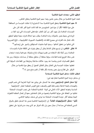 ‫المستدامة‬ ‫التنافسية‬ ‫ة‬
‫لمميز‬ ‫ي‬
‫النظر‬ ‫اإلطار‬ ‫الثاني‬ ‫الفصل‬
35
‫المطل‬
‫ب‬
‫الثاني‬
:
‫التنافسية‬ ‫ة‬
‫الميز‬ ‫محددات‬
‫وىما‬ ‫ىامين‬ ‫بعدين‬ ‫خالل‬ ‫من‬ ‫التنافسية‬ ‫ة‬
‫ز‬‫المي‬ ‫تتحدد‬
:
‫التنافس‬ ‫ونطاق‬ ‫التنافسية‬ ‫ة‬
‫ز‬‫المي‬ ‫حجم‬
.

‫التنافسية‬ ‫ة‬
‫الميز‬ ‫حجم‬
:
‫المحافظة‬ ‫من‬ ‫المؤسسة‬ ‫تمكنت‬ ‫إذا‬ ‫ية‬‫ر‬‫ا‬
‫ر‬‫االستم‬ ‫سمة‬ ‫التنافسية‬ ‫ة‬
‫ز‬‫لممي‬ ‫يتحقق‬
‫عمى‬ ‫كان‬ ‫كمما‬ ‫أكبر‬ ‫ة‬
‫ز‬‫المي‬ ‫كانت‬ ‫كمما‬ ‫ىنا‬ ‫ومن‬،‫المنتج‬ ‫تميز‬ ‫ة‬
‫ز‬‫مي‬ ‫أو‬ ‫األقل‬ ‫التكمفة‬ ‫ة‬
‫ز‬‫مي‬ ‫عمى‬
‫عميو‬ ‫التغمب‬ ‫أجل‬ ‫من‬ ‫أكبر‬ ‫جيود‬ ‫بذل‬ ‫المنافسة‬ ‫المؤسسات‬
.
‫و‬ ‫البقاء‬ ‫يد‬‫ر‬‫ت‬ ‫التي‬ ‫المؤسسات‬ ‫فعمى‬
‫لتحقيق‬ ‫تؤىميا‬ ‫معينة‬ ‫ات‬
‫ر‬‫قد‬ ‫امتالك‬ ‫منيا‬ ‫يطمب‬ ،‫المنافسة‬ ‫وشدة‬ ‫الت‬
‫و‬‫بالتح‬ ‫يتميز‬ ‫محيط‬ ‫في‬ ‫يادة‬‫ر‬‫ال‬
‫الكفاءات‬ ‫ع‬
‫مجمو‬ ‫في‬ ‫ات‬
‫ر‬‫القد‬ ‫ىذه‬ ‫تتمثل‬ ،‫ذلك‬
(
،‫التكنولوجية‬ ،‫ية‬‫ر‬‫التسيي‬ ،‫التنظيمية‬
...
‫الخ‬
)
‫ية‬‫ر‬‫الضرو‬
‫إرضائيم‬ ‫عمى‬ ‫السير‬‫و‬ ‫المستيمكين‬ ‫حاجيات‬ ‫تمبية‬ ‫ومنيا‬ ، ‫أىدافيا‬ ‫تحقيق‬ ‫من‬ ‫تمكنيا‬ ‫التي‬
.
68

‫التنافس‬ ‫نطاق‬
:
‫بالمؤسسات‬ ‫نة‬‫ر‬‫مقا‬ ‫التكمفة‬ ‫في‬ ‫ات‬
‫ر‬‫وفو‬ ‫يحقق‬ ‫أن‬ ‫يمكن‬ ‫النشاط‬ ‫نطاق‬ ‫توسيع‬ ‫إن‬
‫استخدام‬ ،‫احدة‬‫و‬ ‫فنية‬ ‫ة‬
‫ر‬‫خب‬ ،‫مشتركة‬ ‫إنتاج‬ ‫تسييالت‬ ‫تقديم‬ ‫من‬ ‫االستفادة‬ ‫ذلك‬ ‫أمثمة‬ ‫ومن‬ ،‫المنافسة‬
‫ىنا‬ ‫ومن‬ ،‫ابطة‬
‫ر‬‫مت‬ ‫صناعات‬ ‫أو‬ ‫مختمفة‬ ‫مناطق‬ ‫أو‬ ‫مختمفة‬ ‫سوقية‬ ‫قطاعات‬ ‫لخدمة‬ ‫يع‬‫ز‬‫التو‬ ‫منافذ‬ ‫نفس‬
‫التي‬ ‫السوقية‬ ‫القطاعات‬ ‫بين‬ ‫ابطة‬
‫ر‬‫ومت‬ ‫متداخمة‬ ‫عالقات‬ ‫وجود‬ ‫عند‬ ‫وخاصة‬ ‫المدى‬ ‫اقتصاديات‬ ‫تتحقق‬
‫خالل‬ ‫من‬ ‫تنافسية‬ ‫ة‬
‫ز‬‫مي‬ ‫يحقق‬ ‫أن‬ ‫الضيق‬ ‫لمنطاق‬ ‫يمكن‬ ‫المقابل‬ ‫وفي‬ ‫المؤسسة‬ ‫عمميات‬ ‫تغطييا‬
‫لو‬ ‫مميز‬ ‫منتج‬ ‫تقديم‬ ‫أو‬ ‫تكمفة‬ ‫بأقل‬ ‫وخدمتو‬ ‫معين‬ ‫سوق‬ ‫قطاع‬ ‫عمى‬ ‫التركيز‬
.
69
‫الثالث‬ ‫المطمب‬
:
‫المستدامة‬ ‫التنافسية‬ ‫ة‬
‫الميز‬ ‫مداخل‬
‫إن‬
‫التنافسية‬ ‫ة‬
‫ز‬‫المي‬ ‫اسة‬
‫ر‬‫د‬ ‫مداخل‬
‫يمي‬ ‫فيما‬ ‫تتمثل‬
:
‫ال‬‫و‬‫أ‬
-
‫اتيجي‬
‫ر‬‫اإلست‬ ‫التحميل‬ ‫مدخل‬
:
‫الفرص‬ ‫تضم‬ ‫التي‬ ‫الخارجة‬ ‫البيئة‬ ‫ىما‬ ‫بيئتين‬ ‫عمى‬ ‫المدخل‬ ‫ىذا‬ ‫يعتمد‬
‫اتيجية‬
‫ر‬‫اإلست‬ ‫اختيار‬ ‫لممنظمة‬ ‫الفرص‬ ‫تتيح‬ ،‫الضعف‬‫و‬ ‫القوى‬ ‫نقاط‬ ‫وتضم‬ ‫الداخمة‬ ‫البيئة‬‫و‬ ‫التيديدات‬‫و‬
‫المحتممة‬ ‫التيديدات‬ ‫تجنب‬ ‫عمى‬ ‫لممنظمة‬ ‫التنافسية‬ ‫البيئة‬ ‫في‬ ‫العالي‬ ‫األداء‬ ‫لتحقيق‬ ‫وتنفيذىا‬ ‫المناسبة‬
‫ات‬
‫ر‬‫لمتغي‬ ‫المنظمة‬ ‫إىمال‬ ‫أن‬،‫معيا‬ ‫المتعاممين‬ ‫فشل‬ ‫من‬ ‫وتحمييا‬ ‫التنافسية‬ ‫تيا‬‫ز‬‫مي‬ ‫عمى‬ ‫الحفاظ‬ ‫من‬ ‫تمكنيا‬
‫التنافسي‬ ‫موقعيا‬ ‫ضعف‬ ‫إلى‬ ‫يؤدي‬ ‫مما‬ ‫المحتممة‬ ‫لمتيديدات‬ ‫عرضة‬ ‫أكثر‬ ‫يجعميا‬ ‫البيئية‬
.
‫ثانيا‬
-
‫العامة‬ ‫اتيجيات‬
‫ر‬‫االست‬ ‫مدخل‬
:
‫بالمركز‬ ‫تتعمق‬ ‫المدخل‬ ‫ىذا‬ ‫ضمن‬ ‫التنافسية‬ ‫اتيجية‬
‫ر‬‫اإلست‬ ‫إن‬
‫تحقيق‬ ‫عمى‬ ‫تيا‬‫ر‬‫قد‬ ‫مدى‬ ‫يحدد‬ ‫الذي‬ ‫ىو‬ ‫المركز‬ ‫ذلك‬ ‫ان‬‫و‬ ‫معين‬ ‫مجال‬ ‫أو‬ ‫صناعة‬ ‫في‬ ‫لممنظمة‬ ‫النسبي‬
68
،‫يد‬‫ز‬‫ي‬ ‫مليحة‬
‫التسويق‬ ‫وفصول‬ ‫أصول‬
‫ائر‬‫ز‬‫اجل‬ ،‫يع‬‫ز‬‫التو‬‫و‬ ‫للنشر‬ ‫ىومو‬ ‫دار‬،
‫طبعة‬ ‫بدون‬،
،
2014
،
‫ص‬
:
233
.
69
‫ص‬،‫المرجع‬ ‫نفس‬
:
234
.
 