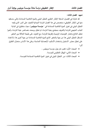 ‫ار‬
‫ر‬‫أد‬ ‫الية‬‫و‬‫ب‬ ‫موبميس‬ ‫مؤسسة‬ ‫حالة‬ ‫اسة‬
‫ر‬‫د‬ ‫التطبيقي‬ ‫اإلطار‬ ‫الثالث‬ ‫الفصل‬
38
‫الفصل‬ ‫تمييد‬
‫الثالث‬
:
‫سنستفيد‬ ‫التي‬‫و‬ ‫المستدامة‬ ‫التنافسية‬ ‫ة‬
‫ز‬‫المي‬‫و‬ ‫البيئي‬ ‫التحميل‬ ‫ي‬
‫النظر‬ ‫اإلطار‬ ‫السابقة‬ ‫الفصول‬ ‫في‬ ‫تناولنا‬ ‫لقد‬
‫يمعبو‬ ‫الذي‬ ‫الدور‬ ‫عمى‬ ‫لمتعرف‬ ‫الميدانية‬ ‫اسة‬
‫ر‬‫الد‬ ‫الفصل‬ ‫ىذا‬ ‫في‬ ‫سنخصص‬ ‫التطبيقي؛‬ ‫اإلطار‬ ‫في‬ ‫منيا‬
‫في‬ ‫المستدامة‬ ‫التنافسية‬ ‫ة‬
‫ز‬‫المي‬ ‫يز‬‫ز‬‫تع‬ ‫في‬ ‫البيئي‬ ‫التحميل‬
"
‫موبيميس‬ ‫مؤسسة‬
"
‫البداية‬ ‫في‬ ‫سنتطرق‬ ‫حيث‬ ،
‫ا‬
‫ر‬‫أخي‬‫و‬ ،‫اسة‬
‫ر‬‫الد‬ ‫عينة‬ ‫خصائص‬ ‫ووصف‬ ‫تحميل‬ ‫ثم‬ ،‫اسة‬
‫ر‬‫الد‬ ‫وعينة‬ ‫بمجتمع‬ ‫يف‬‫ر‬‫التع‬‫و‬ ‫اسة‬
‫ر‬‫لمد‬ ‫المنيجي‬ ‫الجانب‬
‫المتغير‬ ‫بين‬ ‫العالقة‬ ‫طبيعة‬ ‫عمى‬ ‫التعرف‬ ‫مع‬ ،‫اسة‬
‫ر‬‫لمد‬ ‫عية‬
‫الفر‬‫و‬ ‫ئيسية‬‫ر‬‫ال‬ ‫الفرضيات‬ ‫اختبار‬‫و‬ ‫النتائج‬ ‫تحميل‬
‫باالعتماد‬ ‫ىذا‬ ‫ى‬
‫أخر‬ ‫جية‬ ‫من‬ ‫المستدامة‬ ‫التنافسية‬ ‫ة‬
‫ز‬‫المي‬ ‫التابع‬ ‫المتغير‬‫و‬ ‫جية‬ ‫من‬ ‫ىذا‬ ‫البيئي‬ ‫التحميل‬ ‫المستقل‬
‫التطرق‬ ‫سنحاول‬ ‫األساس‬ ‫ىذا‬ ‫وعمى‬ ،‫المناسبة‬ ‫اإلحصائية‬ ‫األساليب‬ ‫استخدام‬‫و‬ ‫االستبيان‬ ‫محاور‬ ‫تحميل‬ ‫عمى‬
‫إلى‬
:

‫األول‬ ‫المبحث‬
:
‫موبيميس‬ ‫مؤسسة‬ ‫حول‬ ‫عام‬ ‫تقديم‬
.

‫المبحث‬
‫الثاني‬
:
‫الييكل‬
‫التنظيمي‬
‫لممؤسسة‬
.

‫المبحث‬
‫الثالث‬
:
‫دور‬
‫التحميل‬
‫البيئي‬
‫في‬
‫يز‬‫ز‬‫تع‬
‫ة‬
‫ز‬‫المي‬
‫التنافسية‬
‫المستدامة‬
‫لممؤسسة‬
.
 