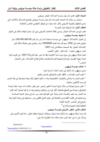 ‫ار‬
‫ر‬‫أد‬ ‫الية‬‫و‬‫ب‬ ‫موبميس‬ ‫مؤسسة‬ ‫حالة‬ ‫اسة‬
‫ر‬‫د‬ ‫التطبيقي‬ ‫اإلطار‬ ‫الثالث‬ ‫الفصل‬
39
‫األول‬ ‫المبحث‬
:
‫موبيميس‬ ‫ائر‬
‫ز‬‫الج‬ ‫اتصاالت‬ ‫مؤسسة‬ ‫حول‬ ‫عام‬ ‫تقديم‬
‫موبيميس‬ ‫مؤسسة‬ ‫حول‬ ‫عام‬ ‫نبذة‬ ‫تقديم‬ ‫المبحث‬ ‫ىذا‬ ‫خالل‬ ‫من‬ ‫سنحاول‬
(
‫اسة‬
‫ر‬‫الد‬ ‫مجتمع‬
)
‫التي‬ ‫األىداف‬‫و‬ ،
‫بالمنظمة‬ ‫الخاص‬ ‫التنظيمي‬ ‫الييكل‬ ‫مع‬ ‫ات‬‫و‬‫سن‬ ‫عدة‬ ‫خالل‬ ‫يخي‬‫ر‬‫التا‬ ‫ىا‬
‫وتطور‬ ‫لتحقيقيا‬ ‫تسعى‬
.
‫األول‬ ‫المطمب‬
:
‫المؤسسة‬ ‫حول‬ ‫يخية‬‫ر‬‫تا‬ ‫نبذة‬
‫ائر‬
‫ز‬‫الج‬ ‫في‬ ‫النقال‬ ‫لمياتف‬ ‫محول‬ ‫أول‬ ‫وىي‬ ‫يخي‬‫ر‬‫التا‬ ‫المتعامل‬ ‫كذلك‬ ‫ويسمى‬ ‫ائر‬
‫ز‬‫الج‬ ‫اتصاالت‬ ‫من‬ ‫ع‬
‫فر‬ ‫تعتبر‬
.
1
-
‫موبيميس‬ ‫مؤسسة‬ ‫تعريف‬
:
‫ائر‬
‫ز‬‫الج‬ ‫إن‬
‫لالتصاالت‬
"
‫موب‬
‫ي‬
‫ليس‬
"
‫ىي‬
‫مؤسسة‬
‫ه‬
‫ر‬‫قد‬ ‫مال‬ ‫أس‬
‫ر‬ ‫ذات‬ ‫مساىمة‬
100.000.000.00
‫دينار‬
‫إلى‬ ‫مقسم‬ ‫ي‬
‫ائر‬
‫ز‬‫ج‬
1000
‫قيمتو‬ ‫احد‬‫و‬ ‫كل‬ ‫سيم‬
10000000
‫كمي‬ ‫بشكل‬ ‫ممموكة‬ ‫وىي‬ ‫ي‬
‫ائر‬
‫ز‬‫ج‬ ‫دينار‬
‫أوت‬ ‫في‬ ‫مستقمة‬ ‫أصبحت‬ ‫وقد‬ ‫ائر‬
‫ز‬‫الج‬ ‫التصاالت‬
2003
.
‫موب‬ ‫شعار‬
‫ي‬
‫الجديد‬ ‫ليس‬
" :
‫كنتم‬ ‫أينما‬
"
‫بالمون‬
‫األخضر‬
.
‫موب‬ ‫شركة‬ ‫تعمل‬
‫ي‬
‫قانون‬ ‫عميو‬ ‫نص‬ ‫لما‬ ‫وفقا‬ ‫التنافسية‬ ‫مبدأ‬ ‫يسوده‬ ‫سوق‬ ‫في‬ ‫ليس‬
03
-
2003
‫ليذا‬ ‫يسو‬‫ر‬‫تك‬ ‫في‬
‫االستثمار‬ ‫عمى‬ ‫االتصاالت‬ ‫قطاع‬ ‫بانفتاح‬ ‫ات‬
‫ر‬‫لالستثما‬ ‫العام‬ ‫المحيط‬ ‫صالح‬‫ا‬‫و‬ ‫الظروف‬ ‫وتييئة‬ ‫المبدأ‬
‫الخاص‬
.
71
2
-
‫أىداف‬
‫مؤسسة‬
‫موب‬
‫ي‬
‫ليس‬
‫موب‬ ‫تسعى‬
‫ي‬
‫منيا‬ ‫أساسية‬ ‫أىداف‬ ‫تحديد‬ ‫إلى‬ ‫نشأتيا‬ ‫منذ‬ ‫ليس‬
:
*
‫الخدمات‬ ‫أحسن‬ ‫تقديم‬
‫و‬
‫وفائيم‬ ‫لضمان‬ ‫بالمشتركين‬ ‫الجيد‬ ‫التكفل‬
.
*
‫قصير‬ ‫وقت‬ ‫في‬ ‫وتوصميا‬ ‫ميمة‬ ‫قام‬‫ر‬‫أ‬ ‫تحقيق‬ ‫مكنيا‬ ‫ما‬ ‫وىذا‬ ‫التكنولوجية‬ ‫ات‬
‫ر‬‫التطو‬‫و‬ ‫يتماشى‬ ‫بما‬ ‫الجديد‬ ‫تقديم‬
‫صم‬ ‫إلى‬
20
‫مشترك‬ ‫مميون‬
.
*
‫التغيير‬ ‫لسياسة‬ ‫تبنييا‬ ‫خالل‬ ‫من‬ ‫إيجابية‬ ‫ة‬
‫ر‬‫صو‬ ‫عكس‬
‫و‬
‫وخدمة‬ ‫عالية‬ ‫جودة‬ ‫ذات‬ ‫شبكات‬ ‫توفير‬ ‫عمى‬ ‫السير‬
‫بنجاعة‬ ‫المشتركين‬
‫مع‬
‫بائنيا‬‫ز‬‫و‬ ‫شركائيا‬ ‫من‬ ‫با‬‫ر‬‫ق‬ ‫أكثر‬ ‫كمتعامل‬ ‫التموقع‬
.
‫ىا‬
‫شعار‬ ‫قوة‬ ‫اد‬
‫ز‬ ‫ما‬ ‫وىذا‬
"
‫أينما‬
‫كنتم‬
"
‫عمى‬ ‫ودليال‬ ‫الدائم‬ ‫باإلصغاء‬ ‫تعيد‬ ‫يعد‬ ‫الشعار‬ ‫ىذا‬
‫اماتيا‬
‫ز‬‫الت‬
‫المستدامة‬ ‫التنمية‬ ‫مجال‬ ‫في‬ ‫ىام‬ ‫دور‬ ‫يمعب‬
‫التقدم‬ ‫في‬ ‫وبمساىمتيا‬
‫االقتصادي‬
‫الثقافي‬ ‫ع‬
‫التنو‬ ‫ام‬
‫ر‬‫احت‬ ‫إلى‬ ‫باإلضافة‬
‫ودور‬
‫وىذا‬ ‫البيئة‬ ‫حماية‬ ‫في‬ ‫مساىمتيا‬
‫إلى‬ ‫ع‬
‫بالرجو‬
‫العناصر‬
‫بعة‬‫ر‬‫األ‬
‫التالية‬
:
،‫الحيوية‬،‫الوفاء‬،‫الشفافية‬
‫اإلبداع‬‫و‬
.
72
‫الثاني‬ ‫المطمب‬
:
‫موبيميس‬ ‫لمؤسسة‬ ‫التاريخي‬ ‫التطور‬
‫موب‬ ‫شركة‬ ‫مرت‬ ‫لقد‬
‫ي‬
‫تموى‬ ‫سنة‬ ‫تتطور‬ ‫جعمتيا‬ ‫يخية‬‫ر‬‫تا‬ ‫ومحطات‬ ‫احل‬
‫ر‬‫م‬ ‫بعدة‬ ‫نشأتيا‬ ‫منذ‬ ‫ليس‬
‫ى‬
‫األخر‬
‫حتى‬
‫يمي‬ ‫فما‬ ‫ات‬
‫ر‬‫التطو‬ ‫ىذه‬ ‫تمثمت‬ ‫حيث‬ ،‫اليوم‬ ‫عميو‬ ‫ىي‬ ‫ما‬ ‫إلى‬ ‫وصمت‬
:
A 22
16
/
03
/
2018
:
71
www.mobilis.dz
13.
:
A 22
16
/
03
/
2018
:
72
www.mobilis.dz
 